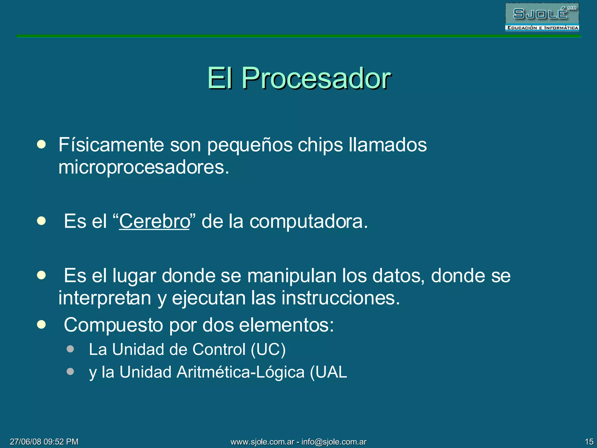 El Procesador Físicamente son pequeños chips llamados microprocesadores. Es el “ Cerebro ” de la computadora. Es el lugar donde se manipulan los datos, donde se interpretan y ejecutan las instrucciones. Compuesto por dos elementos:  La Unidad de Control (UC) y la Unidad Aritmética-Lógica (UAL 