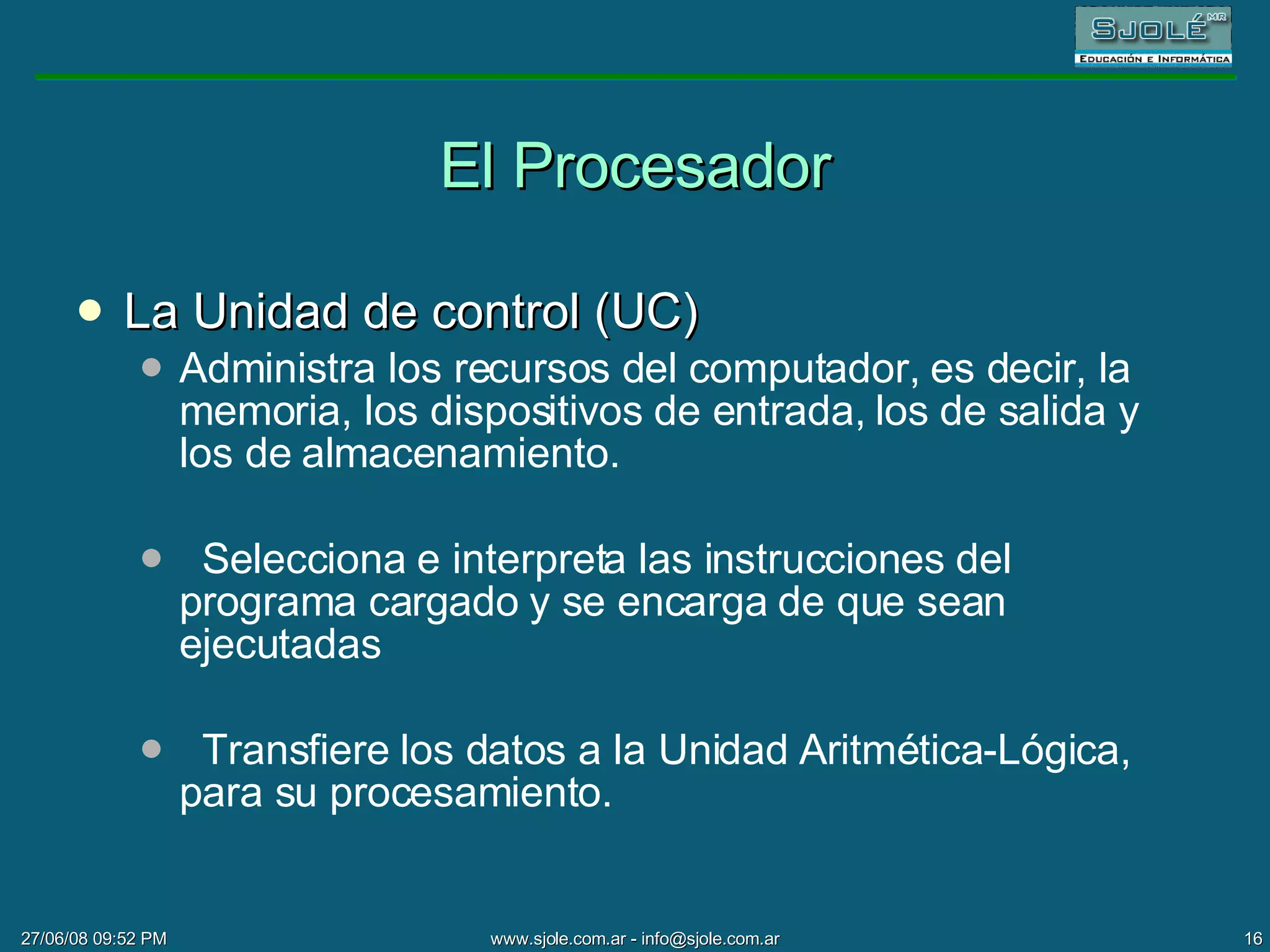 El Procesador La Unidad de control (UC) Administra los recursos del computador, es decir, la memoria, los dispositivos de entrada, los de salida y los de almacenamiento. Selecciona e interpreta las instrucciones del programa cargado y se encarga de que sean ejecutadas Transfiere los datos a la Unidad Aritmética-Lógica, para su procesamiento. 