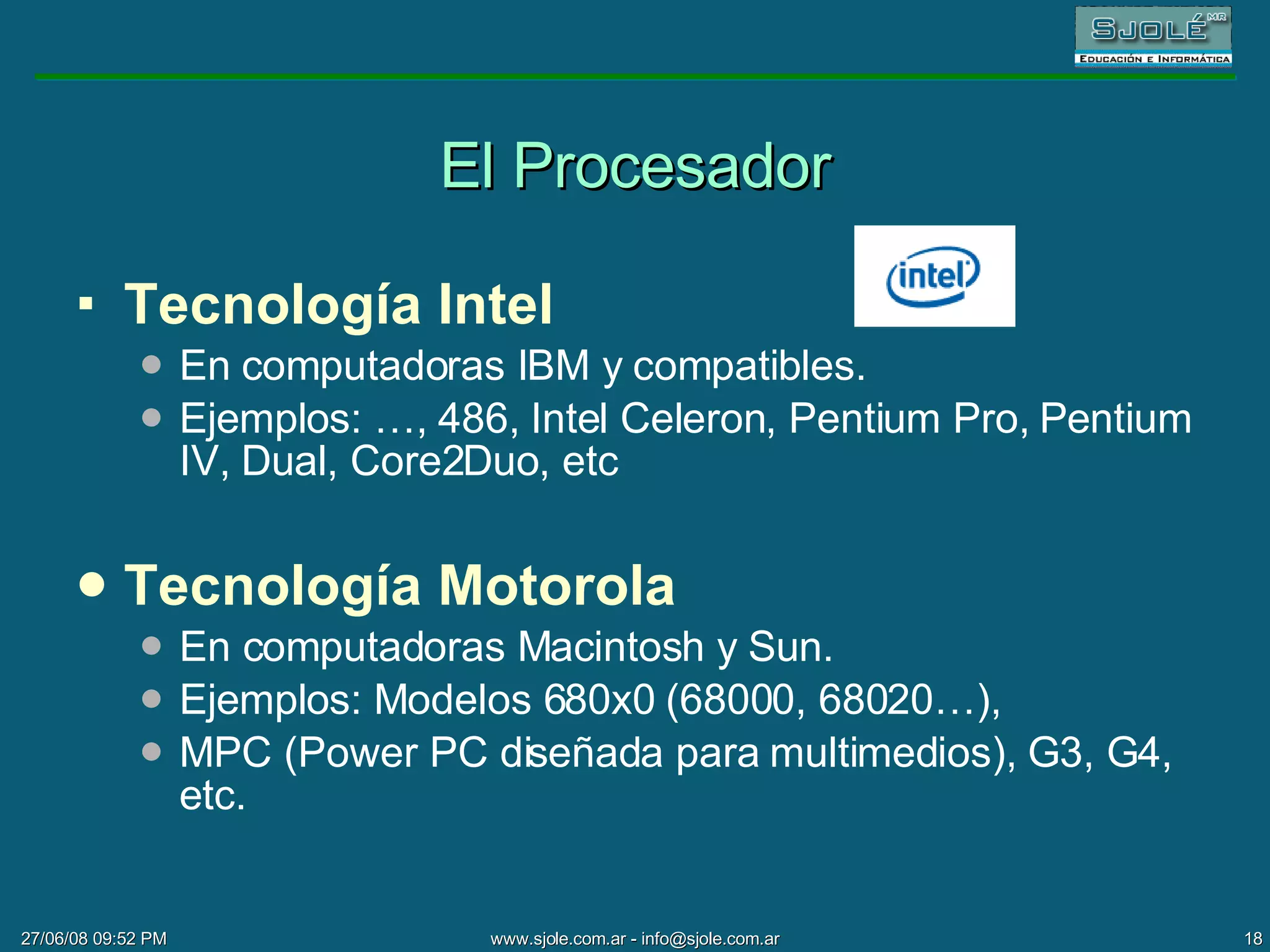 El Procesador Tecnología Intel En   computadoras IBM y compatibles.  Ejemplos: …, 486, Intel Celeron, Pentium Pro, Pentium IV, Dual, Core2Duo, etc Tecnología Motorola En computadoras Macintosh y Sun. Ejemplos: Modelos 680x0 (68000, 68020…),  MPC (Power PC diseñada para multimedios), G3, G4, etc. 