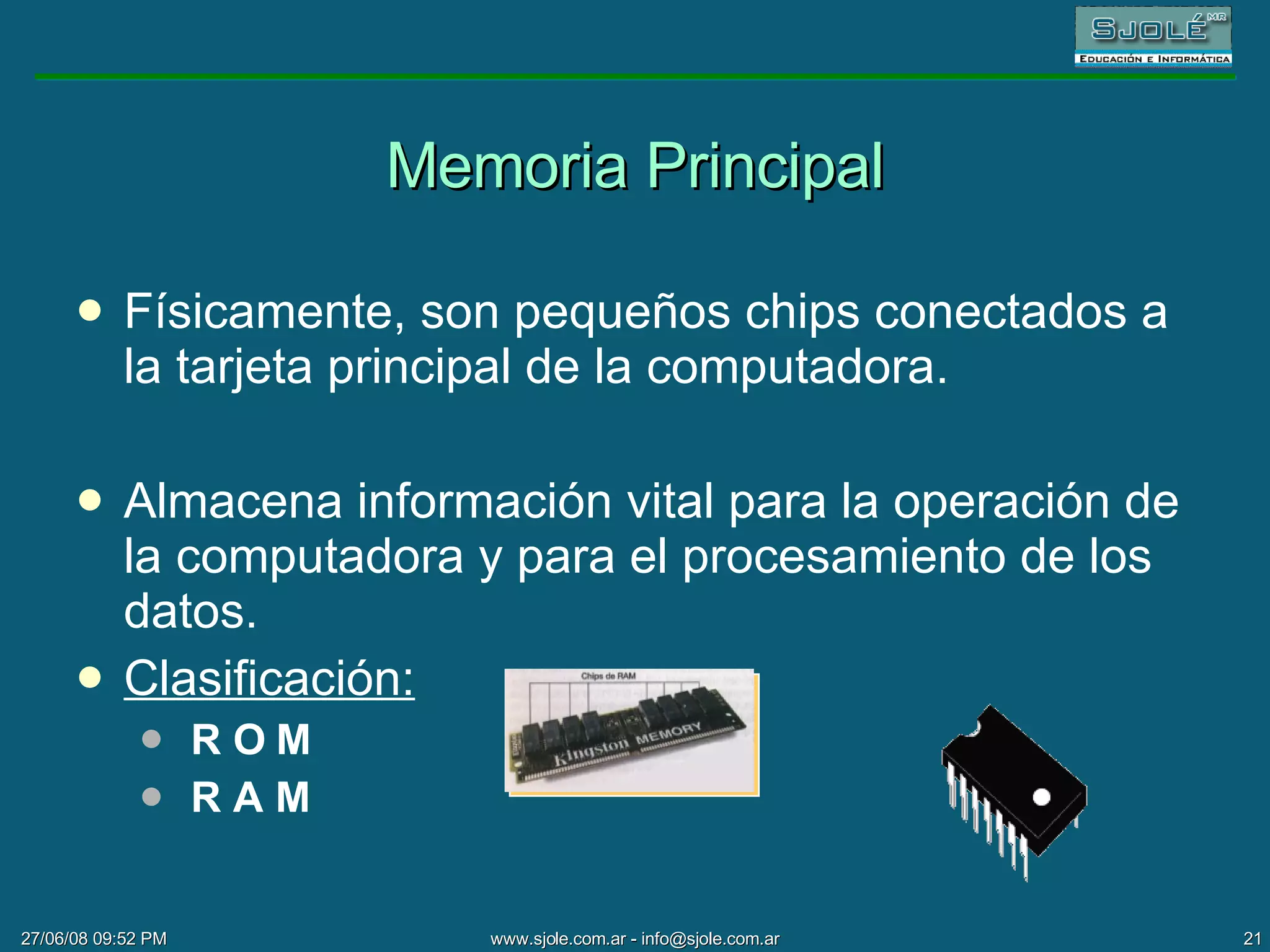 Memoria Principal Físicamente, son pequeños chips conectados a la tarjeta principal de la computadora.  Almacena información vital para la operación de la computadora y para el procesamiento de los datos. Clasificación: R O M R A M 
