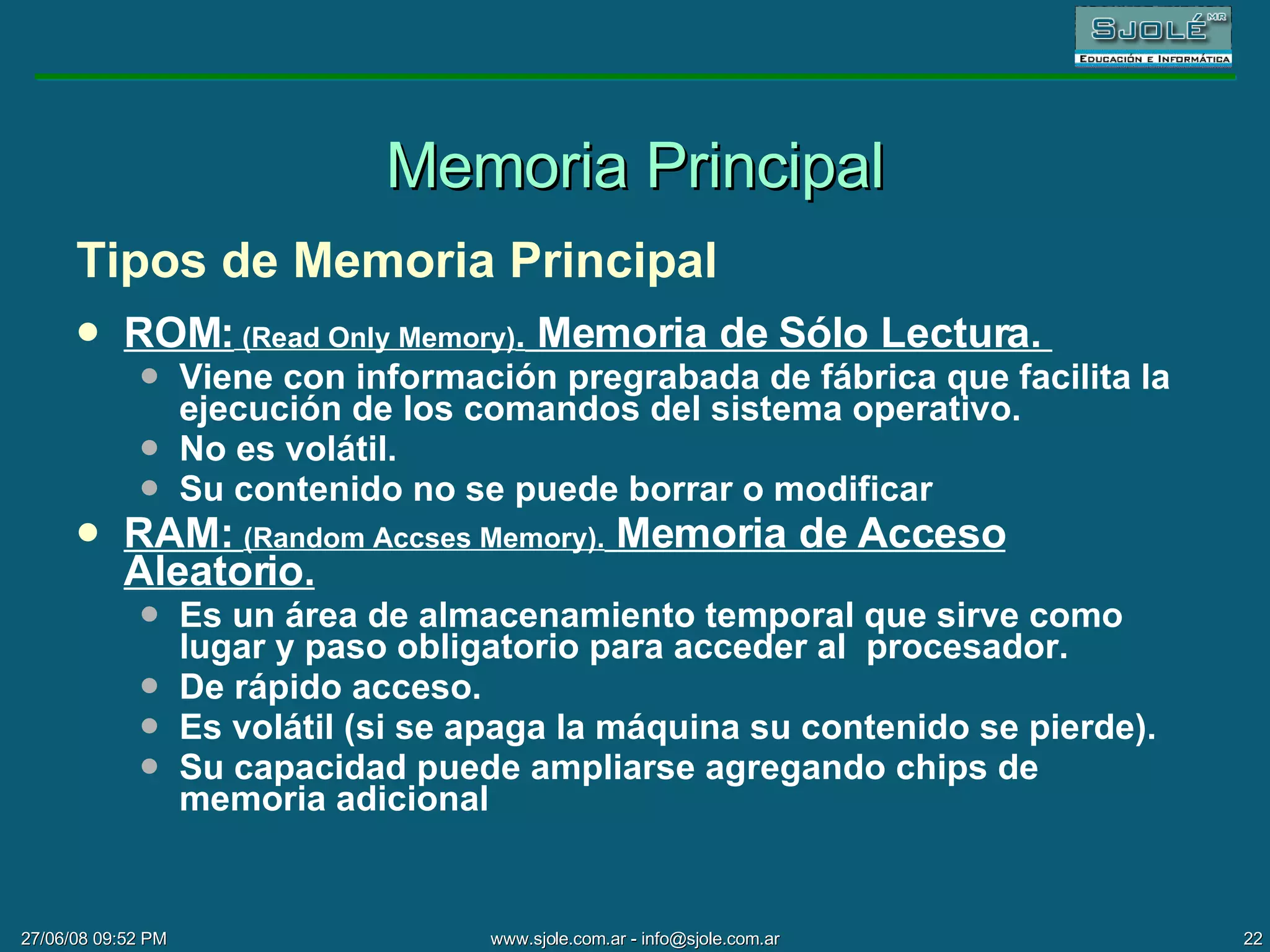 Memoria Principal Tipos de Memoria Principal ROM:  (Read Only Memory) .  Memoria de Sólo Lectura.  Viene con información pregrabada de fábrica que facilita la ejecución de los comandos del sistema operativo. No es volátil.  Su contenido no se puede borrar o modificar RAM:  ( Random Accses Memory).   Memoria de Acceso Aleatorio. Es un área de almacenamiento temporal que sirve como lugar y paso obligatorio para acceder al  procesador.  De rápido acceso.  Es volátil (si se apaga la máquina su contenido se pierde).  Su capacidad puede ampliarse agregando chips de memoria adicional 