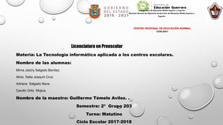 Subsecretaría de Educación Media Superior y Superior
Dirección General de Operación de Servicios de Educación Media Superior y
Superior
Subdirección de Formación Docente
CENTRO REGIONAL DE EDUCACIÓN NORMAL
12DNL0001I
Licenciatura en Preescolar
Materia: La Tecnología informática aplicada a los centros escolares.
Nombre de las alumnas:
Mirna Jatziry Salgado Benítez.
Alma Delia Joaquín Cruz.
Adriana Salgado Nava.
Carolin Ortiz Mojica.
Nombre de la maestro: Guillermo Témelo Avilez. .
Semestre: 2º Grupo 203
Turno: Matutino
Ciclo Escolar 2017-2018
 