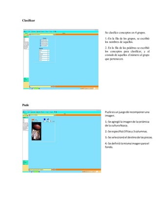 Clasificar
Puzle
Se clasifico conceptos en 4 grupos.
1.-En la fila de los grupos, se escribió
los nombres de aquellos.
2. En la fila de las palabras se escribió
los conceptos para clasificar, y al
costado de aquellos elnúmero al grupo
que pertenecen.
Puzle esunjuegode recomponeruna
imagen.
1.-Se agrególa imagende lacerámica
de la culturaNazca.
2.-Se especificó3filasy 3 columnas.
3.-Se seleccionóel destinode laspiezas.
4.-Se definiólamismaimagenparael
fondo.
 