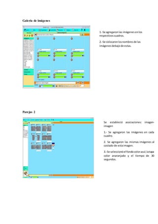 Galería de imágenes
Parejas 2
Se estableció asociaciones: imagen-
imagen
1.- Se agregaron las imágenes en cada
cuadro.
2. Se agregaron las mismas imágenes al
costado de esta imagen.
3.-Se seleccionóel fondocolorazul,latapa
color anaranjado y el tiempo de 30
segundos.
1.-Se agregaronlas imágenes enlos
respectivoscuadros.
2.-Se colocaronlosnombresde las
imágenesdebajode estas.
 