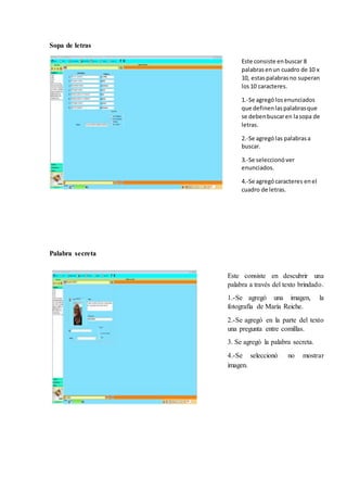 Sopa de letras
Palabra secreta
Este consiste enbuscar 8
palabrasenun cuadro de 10 x
10, estaspalabrasno superan
los10 caracteres.
1.-Se agrególosenunciados
que definenlaspalabrasque
se debenbuscaren lasopa de
letras.
2.-Se agrególas palabrasa
buscar.
3.-Se seleccionó ver
enunciados.
4.-Se agregócaracteres enel
cuadro de letras.
Este consiste en descubrir una
palabra a través del texto brindado.
1.-Se agregó una imagen, la
fotografía de María Reiche.
2.-Se agregó en la parte del texto
una pregunta entre comillas.
3. Se agregó la palabra secreta.
4.-Se seleccionó no mostrar
imagen.
 