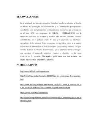 III. CONCLUSIONES
En la actualidad los sistemas educativos de todo el mundo se enfrentan al desafío
de utilizar las Tecnologías de la Información y la Comunicación para proveer a
sus alumnos con las herramientas y conocimientos necesarios que se requieren
en el siglo XXI. Los programas de EDILIM – EXELEARNING son la
innovación educativa del momento y permiten a los docentes y alumnos cambios
determinantes en el quehacer diario del aula y en el proceso de enseñanza-
aprendizaje de los mismos. Estos programas nos permiten entrar a un mundo
nuevo lleno de información de fácil acceso para los docentes y alumnos. De igual
manera, facilitan el ambiente de aprendizaje, que se adaptan a nuevas estrategias
que permiten el desarrollo cognitivo creativo y divertido en las áreas
tradicionales del currículo. Nos ayuda a poder estructurar una actividad con
mucha más facilidad, entendible y dinámica.
IV. BIBLIOGRAFÍA
http://antrax0830edilim.blogspot.com/
http://bibbiologia.usal.es/tutoriales/EDILIM/qu_es_edilim_dnde_lo_encuentro.
html
http://www.iered.org/archivos/Publicaciones_Libres/2011_Crear_y_Publicar_con_TI
C_en_Escuela/xCapitulos/3-02_Cuadernos-Digitales-con-Edilim.pdf
https://www.ecured.cu/EXeLearning
http://exelearning.net/html_manual/cursomaterialesfp/2_exelearning/11_qu_es_ex
elearning.html
 