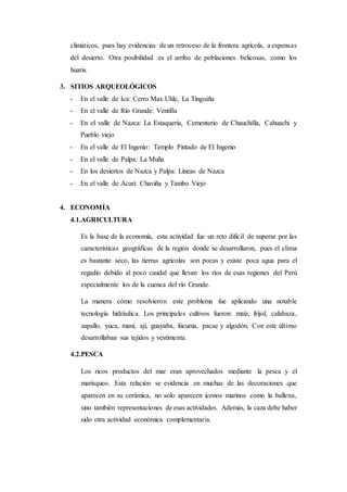 climáticos, pues hay evidencias de un retroceso de la frontera agrícola, a expensas
del desierto. Otra posibilidad es el arribo de poblaciones belicosas, como los
huaris.
3. SITIOS ARQUEOLÓGICOS
- En el valle de Ica: Cerro Max Uhle, La Tinguiña
- En el valle de Río Grande: Ventilla
- En el valle de Nazca: La Estaquería, Cementerio de Chauchilla, Cahuachi y
Pueblo viejo
- En el valle de El Ingenio: Templo Pintado de El Ingenio
- En el valle de Palpa: La Muña
- En los desiertos de Nazca y Palpa: Líneas de Nazca
- En el valle de Acarí: Chaviña y Tambo Viejo
4. ECONOMÍA
4.1.AGRICULTURA
Es la base de la economía, esta actividad fue un reto difícil de superar por las
características geográficas de la región donde se desarrollaron, pues el clima
es bastante seco, las tierras agrícolas son pocas y existe poca agua para el
regadío debido al poco caudal que llevan los ríos de esas regiones del Perú
especialmente los de la cuenca del río Grande.
La manera cómo resolvieron este problema fue aplicando una notable
tecnología hidráulica. Los principales cultivos fueron: maíz, frijol, calabaza,
zapallo, yuca, maní, ají, guayaba, lúcuma, pacae y algodón. Con este último
desarrollaban sus tejidos y vestimenta.
4.2.PESCA
Los ricos productos del mar eran aprovechados mediante la pesca y el
marisqueo. Esta relación se evidencia en muchas de las decoraciones que
aparecen en su cerámica, no solo aparecen íconos marinos como la ballena,
sino también representaciones de esas actividades. Además, la caza debe haber
sido otra actividad económica complementaria.
 