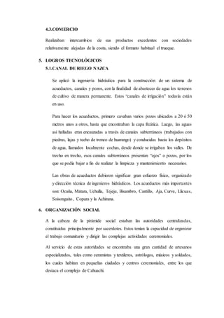 4.3.COMERCIO
Realizaban intercambios de sus productos excedentes con sociedades
relativamente alejadas de la costa, siendo el formato habitual el trueque.
5. LOGROS TECNOLÓGICOS
5.1.CANAL DE RIEGO NAZCA
Se aplicó la ingeniería hidráulica para la construcción de un sistema de
acueductos, canales y pozos, con la finalidad de abastecer de agua los terrenos
de cultivo de manera permanente. Estos “canales de irrigación” todavía están
en uso.
Para hacer los acueductos, primero cavaban varios pozos ubicados a 20 ó 50
metros unos a otros, hasta que encontraban la capa freática. Luego, las aguas
así halladas eran encauzadas a través de canales subterráneos (trabajados con
piedras, lajas y techo de tronco de huarango) y conducidas hacia los depósitos
de agua, llamados localmente cochas, desde donde se irrigaban los valles. De
trecho en trecho, esos canales subterráneos presentan “ojos” o pozos, por los
que se podía bajar a fin de realizar la limpieza y mantenimiento necesarios.
Las obras de acueductos debieron significar gran esfuerzo físico, organizado
y dirección técnica de ingenieros hidráulicos. Los acueductos más importantes
son: Ocaña, Matara, Uchulla, Tejeje, Bisambro, Cantillo, Aja, Curve, Llícuas,
Soisonguito, Copara y la Achirana.
6. ORGANIZACIÓN SOCIAL
A la cabeza de la pirámide social estaban las autoridades centralizadas,
constituidas principalmente por sacerdotes. Estos tenían la capacidad de organizar
el trabajo comunitario y dirigir las complejas actividades ceremoniales.
Al servicio de estas autoridades se encontraba una gran cantidad de artesanos
especializados, tales como ceramistas y textileros, astrólogos, músicos y soldados,
los cuales habitan en pequeñas ciudades y centros ceremoniales, entre los que
destaca el complejo de Cahuachi.
 