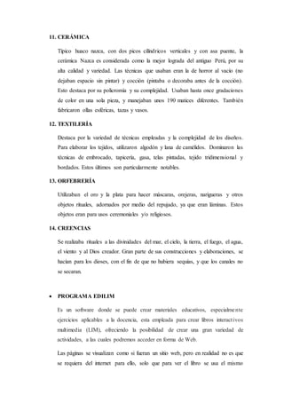 11. CERÁMICA
Típico huaco nazca, con dos picos cilíndricos verticales y con asa puente, la
cerámica Nazca es considerada como la mejor lograda del antiguo Perú, por su
alta calidad y variedad. Las técnicas que usaban eran la de horror al vacío (no
dejaban espacio sin pintar) y cocción (pintaba o decoraba antes de la cocción).
Esto destaca por su policromía y su complejidad. Usaban hasta once gradaciones
de color en una sola pieza, y manejaban unos 190 matices diferentes. También
fabricaron ollas esféricas, tazas y vasos.
12. TEXTILERÍA
Destaca por la variedad de técnicas empleadas y la complejidad de los diseños.
Para elaborar los tejidos, utilizaron algodón y lana de camélidos. Dominaron las
técnicas de embrocado, tapicería, gasa, telas pintadas, tejido tridimensional y
bordados. Estos últimos son particularmente notables.
13. ORFEBRERÍA
Utilizaban el oro y la plata para hacer máscaras, orejeras, narigueras y otros
objetos rituales, adornados por medio del repujado, ya que eran láminas. Estos
objetos eran para usos ceremoniales y/o religiosos.
14. CREENCIAS
Se realizaba rituales a las divinidades del mar, el cielo, la tierra, el fuego, el agua,
el viento y al Dios creador. Gran parte de sus construcciones y elaboraciones, se
hacían para los dioses, con el fin de que no hubiera sequías, y que los canales no
se secaran.
 PROGRAMA EDILIM
Es un software donde se puede crear materiales educativos, especialmente
ejercicios aplicables a la docencia, esta empleada para crear libros interactivos
multimedia (LIM), ofreciendo la posibilidad de crear una gran variedad de
actividades, a las cuales podremos acceder en forma de Web.
Las páginas se visualizan como si fueran un sitio web, pero en realidad no es que
se requiera del internet para ello, solo que para ver el libro se usa el mismo
 