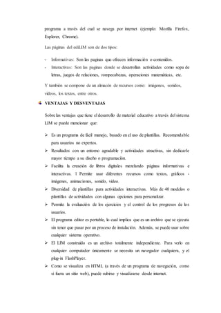 programa a través del cual se navega por internet (ejemplo: Mozilla Firefox,
Explorer, Chrome).
Las páginas del ediLIM son de dos tipos:
- Informativas: Son las paginas que ofrecen información o contenidos.
- Interactivas: Son las paginas donde se desarrollan actividades como sopa de
letras, juegos de relaciones, rompecabezas, operaciones matemáticas, etc.
Y también se compone de un almacén de recursos como: imágenes, sonidos,
videos, los textos, entre otros.
VENTAJAS Y DESVENTAJAS
Sobre las ventajas que tiene el desarrollo de material educativo a través del sistema
LIM se puede mencionar que:
 Es un programa de fácil manejo, basado en el uso de plantillas. Recomendable
para usuarios no expertos.
 Resultados con un entorno agradable y actividades atractivas, sin dedicarle
mayor tiempo a su diseño o programación.
 Facilita la creación de libros digitales mezclando páginas informativas e
interactivas. ï Permite usar diferentes recursos como textos, gráficos -
imágenes, animaciones, sonido, video.
 Diversidad de plantillas para actividades interactivas. Más de 40 modelos o
plantillas de actividades con algunas opciones para personalizar.
 Permite la evaluación de los ejercicios y el control de los progresos de los
usuarios.
 El programa editor es portable, lo cual implica que es un archivo que se ejecuta
sin tener que pasar por un proceso de instalación. Además, se puede usar sobre
cualquier sistema operativo.
 El LIM construido es un archivo totalmente independiente. Para verlo en
cualquier computador únicamente se necesita un navegador cualquiera, y el
plug-in FlashPlayer.
 Como se visualiza en HTML (a través de un programa de navegación, como
si fuera un sitio web), puede subirse y visualizarse desde internet.
 