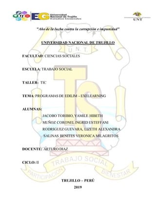 "Año de la lucha contra la corrupción e impunidad”
UNIVERSIDAD NACIONAL DE TRUJILLO
FACULTAD: CIENCIAS SOCIALES
ESCUELA: TRABAJO SOCIAL
TALLER: TIC
TEMA: PROGRAMAS DE EDILIM - EXELEARNING
ALUMNAS:
JACOBO TORIBIO, YAMILE HIBETH
MUÑOZ CORONEL INGRID ESTEFFANI
RODRIGUEZ GUEVARA, LIZETH ALEXANDRA
SALINAS BENITES VERONICA MILAGRITOS
DOCENTE: ARTURO DIAZ
CICLO: II
TRUJILLO – PERÚ
2019
 