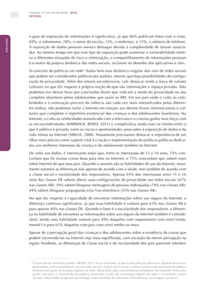 Pesquisa TIC kids online brasil 2012
ARTIGOS98
Português
o grau de exposição de informações é significativo, já que 86% publicam fotos com o rosto,
69%, o sobrenome, 28%, o nome da escola, 13%, o endereço, e 12%, o número de telefone.
A exposição de dados pessoais merece destaque devido à complexidade de fatores associa-
dos. Ao mesmo tempo em que esse tipo de exposição pode aumentar a vulnerabilidade relati-
va a diferentes situações de risco e vitimização, o compartilhamento de informações pessoais
é o motor da própria dinâmica das redes sociais, inclusive no desenho dos aplicativos e sites.
O conceito de públicos em rede3
ilustra bem essa dinâmica singular dos sites de redes sociais
que podem ser considerados públicos por padrão, mesmo que haja possibilidades de configu-
ração da privacidade. Além dos fatores sociotécnicos, vale destacar ainda a força de valores
culturais no que diz respeito à própria noção do que são informações e espaço privado. Não
podemos nos deixar levar por conclusões fáceis que indicam a morte da privacidade ou seu
completo abandono pelos adolescentes que usam os SRS. Em um país onde o culto às cele-
bridades e à erotização precoce da infância são cada vez mais intensificados pelas diferen-
tes mídias, não podemos isolar a Internet em relação aos demais fluxos informacionais e cul-
turais que compõem o repertório existencial das crianças e dos adolescentes brasileiros. Na
Internet, o culto às celebridades massificado com a televisão e o cinema ganha mais força com
as microcelebridades (MARWICK; BOYD, 2011) e complexifica ainda mais os limites entre o
que é público e privado, entre os riscos e oportunidades associados à exposição de dados e da
vida íntima na Internet (SIBILIA, 2008). Novamente precisamos destacar a importância de um
olhar mais preciso como suporte vital à criação e implementação de políticas públicas dedica-
das aos melhores interesses da criança e do adolescente também na Internet.
De volta aos dados, é interessante notar que, entre os internautas de 11 e 16 anos, 74% con-
cordam que há muitas coisas boas para eles na Internet, e 75% concordam que sabem mais
sobre Internet do que seus pais. Quando o assunto são as habilidades de uso da Internet, nova-
mente notamos as diferenças não apenas de acordo com a idade, mas também de acordo com
a classe social e escolaridade dos responsáveis. Apenas 54% dos internautas entre 11 e 16
anos das classes DE sabem alterar suas configurações de privacidade nas redes sociais (67%
nas classes AB); 59% sabem bloquear mensagens de pessoas indesejadas (74% nas classes AB);
44% sabem bloquear propaganda e/ou lixo eletrônico (55% nas classes AB).
No que diz respeito à capacidade de encontrar informações sobre uso seguro da Internet, a
diferença continua significativa, já que essa habilidade é comum para 63% nas classes AB e
para apenas 40% nas classes DE. Quando o fator é a escolaridade dos responsáveis, a diferen-
ça na habilidade de encontrar as informações sobre uso seguro da Internet também é conside-
rável, sendo uma habilidade comum para 49% daqueles com responsáveis com nível funda-
mental I e para 61% daqueles com pais com nível médio ou mais.
Apesar de a percepção geral das crianças e dos adolescentes sobre a existência de coisas que
podem incomodá-las na Internet seja mais equilibrada, com exceção da menor percepção na
região Nordeste, as diferenças de classe social e de escolaridade dos pais parecem interferir
3
	 O conceito de networked publics (BOYD, 2011) faz-se relevante, já que é utilizado para descrever algumas dessas sin-
gularidades, particularmente em sites de redes sociais. A partir desse termo, a autora aponta a peculiaridade do público
reestruturado pelas tecnologias digitais em rede, destacando duas características simultâneas do chamado networked
public. São elas: (1) trata-se de um público construído a partir das tecnologias digitais em rede e (2) formado a partir
de uma coletividade imaginada que emerge como resultado da interseção entre pessoas, tecnologias e práticas.
 