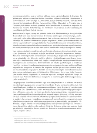 Pesquisa TIC kids online brasil 2012
ARTIGOS100
Português
permitem dar diretrizes para as políticas públicas, como o próprio Estatuto da Criança e do
Adolescente, o Plano Nacional de Direitos Humanos e o Plano Nacional de Enfrentamento à
Violência Sexual contra Crianças e Adolescentes, que já contemplam as TIC; além do Plano
Nacional de Educação em Direitos Humanos (Eixo Mídia e Educação); os Princípios para a
Governança da Internet no Brasil, propostos pelo Comitê Gestor da Internet; os programas de
massificação nacional da banda larga nas residências e nas escolas; os atuais debates para
consolidação do Marco Civil da Internet.
Além dos marcos legais e diretrizes, podemos destacar os diferentes esforços de organizações
da sociedade civil para oferecer serviços de interesse público para orientar crianças, adoles-
centes, pais e educadores sobre as situações de risco na Internet, por meio da própria Internet,
a exemplo das ações da SaferNet Brasil: projeto Helpline BR4
; mobilizações do Dia Mundial da
Internet Segura no Brasil5
; operação da Central Nacional de Denúncias de Crimes Cibernéticos,
focando delitos contra os direitos humanos na Internet; formação de jovens e educadores multi-
plicadores; disseminação de recursos educacionais abertos dedicados ao uso seguro da Internet.
Num país com tanta diversidade social, econômica e cultural, um dos maiores desafios pare-
ce ser justamente o de conseguir articular as ações e instituições engajadas na temática.
Apesar de haver importantes ações em curso e marcos legais disparadores de novos proces-
sos, a articulação entre diferentes políticas públicas e instituições para coordenar a imple-
mentação e monitoramento não é nada simples. A ampliação dos investimentos em infraes-
trutura precisa ser acompanhada de investimentos em estudos que fortaleçam as evidências
científicas e projetos inovadores que possam apontar novos caminhos para políticas públicas
integradoras e exequíveis. A exemplo dos pequenos trechos que abriram o presente artigo,
não nos faltam textos inspiradores. Também não nos faltam exemplos inspiradores em outros
países, como na Inglaterra, com o UK Council for Child Internet Safety, e na União Europeia,
com o Safer Internet Programme, as pautas de segurança no Digital Agenda for Europa, as
ações do Data Protection da Comissão Europeia6
e as recomendações da Unesco para a edu-
cação no século 21.
Esta pesquisa de excelente qualidade e rigor realizada pelo Cetic.br é, portanto, um marco
importante para que possamos avançar na consolidação de uma arena democrática mais rica
e equilibrada para o debate em torno das oportunidades e riscos de crianças e adolescentes
na Internet. Uma arena brasileira para o debate que facilite a tão urgente integração das polí-
ticas públicas de promoção e proteção aos direitos humanos das crianças e dos adolescentes
com as políticas públicas de massificação do acesso à Internet, já que on e off-line represen-
tam duas faces de um único mundo. Mundo no qual precisamos favorecer o desenvolvimen-
to saudável, livre, seguro e cidadão de crianças e adolescentes brasileiros, empoderados para
saber lidar com os riscos e habilitados para aproveitar as oportunidades trazidas pelas TIC.
Além de a própria Internet ser uma aliada poderosa nesse processo de integração e fortaleci-
mento das políticas públicas, não podemos deixar de destacar a ainda mais poderosa força
que advém da participação direta e qualificada de crianças e adolescentes com suas vozes,
cliques, toques e críticas.
4
	 Disponível em: http://www.canaldeajuda.org.br.
5
	 Disponível em: http://www.diadainternetsegura.org.br.
6
	 Disponível em: http://ec.europa.eu/justice/data-protection/index_en.htm.
 