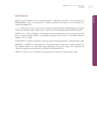 2012 Pesquisa TIC kids online brasil
ARTIGOS 101
Português
REFERÊNCIAS
BOYD, D. Social Network Sites as networked publics : Affordances, Dynamics, and implications. In:
PAPACHARISSI, Z. (Ed.). A Networked Self : Identity, Community and Culture on Social Network Sites.
Londres: Routledge, 2011.
. Taken out of context : American teen sociality in networked publics. PhD Dissertation, University
of California, Berkeley, 2008. Disponível em: http://www.danah.org/papers/TakenOutOfContext.pdf.
BLOTTA, V. S. L. Mídia e Cidadania: contribuições de leituras habermasianas da comunicação de massa
para a retomada da esfera pública em sociedades complexas. Eptic On-Line, Universidade Federal de
Sergipe, v. 10, p. 5, 2008.
LIVINGSTONE, S. Children and Internet: Great Expectations, Challenging Realities. Cambridge: Polity, 2009.
MARWICK, A.; BOYD, D. I tweet honestly, I tweet passionately: Twitter users, context collapse, and
the imagined audience. In: New Media Society OnlineFirst, 07 July 2010. Sage, 2010. Disponível em:
http://nms.sagepub.com/content/early /2010/06/22 /1461444810365313.
SIBILIA, P. O show do eu: a intimidade como espetáculo. Rio de Janeiro: Nova Fronteira, 2008.
 