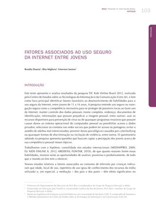 2012 Pesquisa TIC kids online brasil
ARTIGOS 103
Português
FATORES ASSOCIADOS AO USO SEGURO
DA INTERNET ENTRE JOVENS
Rosália Duarte1
, Rita Migliora2
, Emerson Santos3
INTRODUÇÃO
Este texto apresenta e analisa resultados da pesquisa TIC Kids Online Brasil 2012, realizada
pelo Centro de Estudos sobre as Tecnologias da Informação e da Comunicação (Cetic.br), e tem
como foco principal identificar fatores favoráveis ao desenvolvimento de habilidades para o
uso seguro da Internet, entre jovens de 11 a 16 anos. A pesquisa entende uso seguro ou nave-
gação segura como a competência necessária para se proteger de possíveis riscos ao fazer uso
da Internet: manter controle dos dados pessoais (nome completo, endereço, documentos de
identificação, informações que possam prejudicar a imagem pessoal, entre outros); usar os
recursos disponíveis para prevenção de vírus ou de quaisquer programas invasivos que possam
causar danos ao sistema operacional do computador pessoal ou possibilitar acesso a dados
privados; selecionar os contatos nas redes sociais que podem ter acesso às postagens; evitar o
assédio de adultos mal-intencionados; prevenir danos psicológicos causados por cyberbullying
ou quaisquer formas de discriminação ou incitação de violência, entre outros. O questionário
adotado na pesquisa apresenta questões que buscam captar a percepção dos jovens acerca de
sua competência pessoal nesses tópicos.
Trabalhamos com a hipótese, consolidada nos estudos internacionais (MEDIAPPRO, 2009;
EU KIDS ONLINE II, 2012; KREDENS; FONTAR, 2010), de que quanto maiores forem essas
habilidades, maiores serão as oportunidades de usufruir, prazerosa e produtivamente, de tudo
que o mundo on-line tem a oferecer.
Nossos estudos relativos a fatores associados ao consumo de televisão por crianças indica-
ram que idade, local de uso, repertório de uso (grau de conhecimento dos recursos da mídia
utilizada) e, em especial, a mediação – dos pais e dos pares – têm efeito significativo no
1
	 Professora do Departamento de Educação da PUC-Rio e coordenadora do Grupo de Pesquisa Educação e Mídia.
2
	 Doutoranda em Educação pela Pontifícia Universidade Católica do Rio de Janeiro (PUC-Rio) e membro do Grupo de
Pesquisa Educação e Mídia.
3
	 Mestre em Engenharia de Produção na Escola Politécnica da Universidade de São Paulo (USP). É coordenador de Estatísticas
e Métodos Quantitativos do Centro de Estudos sobre as Tecnologias da Informação e da Comunicação (Cetic.br).
 