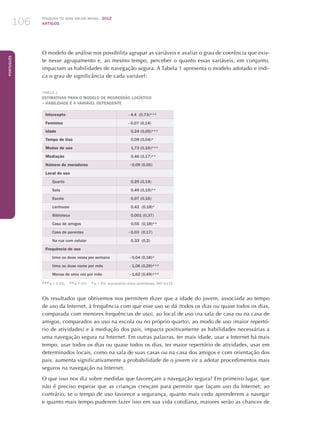 Pesquisa TIC kids online brasil 2012
ARTIGOS106
Português
O modelo de análise nos possibilita agrupar as variáveis e avaliar o grau de coerência que exis-
te nesse agrupamento e, ao mesmo tempo, perceber o quanto essas variáveis, em conjunto,
impactam as habilidades de navegação segura. A Tabela 1 apresenta o modelo adotado e indi-
ca o grau de significância de cada variável:
Tabela 1
Estimativas para o modelo de regressão logístico
– habilidade é a variável dependente
Intercepto - 4,4 (0,73)***
Feminino - 0,07 (0,14)
Idade 0,24 (0,05)***
Tempo de Uso 0,09 (0,04)*
Modos de uso 1,73 (0,16)***
Mediação 0,46 (0,17)**
Número de moradores - 0,09 (0,05)
Local do uso
Quarto 0,25 (0,19)
Sala 0,49 (0,19)**
Escola 0,07 (0,16)
Lanhouse 0,42 (0,18)*
Biblioteca 0,001 (0,37)
Casa de amigos 0,55 (0,18)**
Casa de parentes - 0,03 (0,17)
Na rua com celular 0,33 (0,2)
Frequência do uso
Uma ou duas vezes por semana - 0,04 (0,18)*
Uma ou duas vezes por mês - 1,06 (0,29)***
Menos de uma vez por mês - 1,62 (0,49)***
*** p  0.1%; ** p  1%; * p  5%; erro-padrão entre parênteses; AIC=1172
Os resultados que obtivemos nos permitem dizer que a idade do jovem, associada ao tempo
de uso da Internet, à frequência com que esse uso se dá (todos os dias ou quase todos os dias,
comparada com menores frequências de uso), ao local de uso (na sala de casa ou na casa de
amigos, comparados ao uso na escola ou no próprio quarto), ao modo de uso (maior repertó-
rio de atividades) e à mediação dos pais, impacta positivamente as habilidades necessárias a
uma navegação segura na Internet. Em outras palavras, ter mais idade, usar a Internet há mais
tempo, usar todos os dias ou quase todos os dias, ter maior repertório de atividades, usar em
determinados locais, como na sala de suas casas ou na casa dos amigos e com orientação dos
pais, aumenta significativamente a probabilidade de o jovem vir a adotar procedimentos mais
seguros na navegação na Internet.
O que isso nos diz sobre medidas que favoreçam a navegação segura? Em primeiro lugar, que
não é preciso esperar que as crianças cresçam para permitir que façam uso da Internet; ao
contrário, se o tempo de uso favorece a segurança, quanto mais cedo aprenderem a navegar
e quanto mais tempo puderem fazer isso em sua vida cotidiana, maiores serão as chances de
 