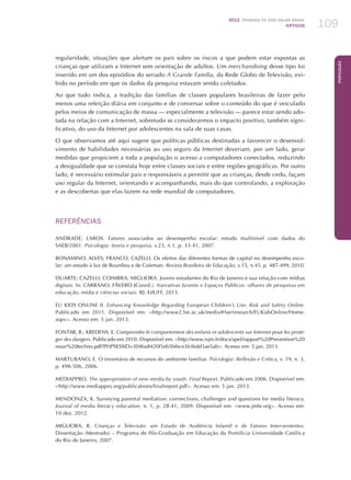 2012 Pesquisa TIC kids online brasil
ARTIGOS 109
Português
regularidade, situações que alertam os pais sobre os riscos a que podem estar expostas as
crianças que utilizam a Internet sem orientação de adultos. Um merchandising desse tipo foi
inserido em um dos episódios do seriado A Grande Família, da Rede Globo de Televisão, exi-
bido no período em que os dados da pesquisa estavam sendo coletados.
Ao que tudo indica, a tradição das famílias de classes populares brasileiras de fazer pelo
menos uma refeição diária em conjunto e de conversar sobre o conteúdo do que é veiculado
pelos meios de comunicação de massa — especialmente a televisão — parece estar sendo ado-
tada na relação com a Internet, sobretudo se considerarmos o impacto positivo, também signi-
ficativo, do uso da Internet por adolescentes na sala de suas casas.
O que observamos até aqui sugere que políticas públicas destinadas a favorecer o desenvol-
vimento de habilidades necessárias ao uso seguro da Internet deveriam, por um lado, gerar
medidas que propiciem a toda a população o acesso a computadores conectados, reduzindo
a desigualdade que se constata hoje entre classes sociais e entre regiões geográficas. Por outro
lado, é necessário estimular pais e responsáveis a permitir que as crianças, desde cedo, façam
uso regular da Internet, orientando e acompanhando, mais do que controlando, a exploração
e as descobertas que elas fazem na rede mundial de computadores.
REFERÊNCIAS
ANDRADE; LAROS. Fatores associados ao desempenho escolar: estudo multinível com dados do
SAEB/2001. Psicologia: teoria e pesquisa, v.23, n.1, p. 33-41, 2007.
BONAMINO; ALVES; FRANCO; CAZELLI. Os efeitos das diferentes formas de capital no desempenho esco-
lar: um estudo à luz de Bourdieu e de Coleman. Revista Brasileira de Educação, v.15, n.45, p. 487-499, 2010.
DUARTE; CAZELLI; COIMBRA; MIGLIORA. Jovens estudantes do Rio de Janeiro e sua relação com mídias
digitais. In: CARRANO; FÁVERO (Coord.). Narrativas Juvenis e Espaços Públicos: olhares de pesquisas em
educação, mídia e ciências sociais. RJ: EdUFF, 2013.
EU Kids Online II. Enhancing Knowledge Regarding European Children’s Use, Risk and Safety Online.
Publicado em 2011. Disponível em: http://www2.lse.ac.uk/media@lse/research/EUKidsOnline/Home.
aspx. Acesso em: 5 jan. 2013.
FONTAR, B.; KREDENS, E. Comprendre le comportement des enfants et adolescents sur Internet pour les proté-
ger des dangers. Publicado em 2010. Disponível em: http://www.isjm.fr/docs/apel/rapport%20Prevention%20
nouv%20techno.pdf?PHPSESSID=304ba8420f5eb5bf6ce3fcf6dd3ae5ab. Acesso em: 5 jan. 2013
MARTURANO, E. O inventário de recursos do ambiente familiar. Psicologia: Reflexão e Crítica, v. 19, n. 3,
p. 498-506, 2006.
MEDIAPPRO. The appropriation of new media by youth. Final Report. Publicado em 2006. Disponível em:
http://www.mediappro.org/publications/finalreport.pdf. Acesso em: 5 jan. 2013.
MENDONZA, K. Surveying parental mediation: connections, challenges and questions for media literacy.
Journal of media literacy education, n. 1, p. 28-41, 2009. Disponível em: www.jmle.org. Acesso em:
10 dez. 2012.
MIGLIORA, R. Crianças e Televisão: um Estudo de Audiência Infantil e de Fatores Intervenientes.
Dissertação (Mestrado) – Programa de Pós-Graduação em Educação da Pontifícia Universidade Católica
do Rio de Janeiro, 2007.
 