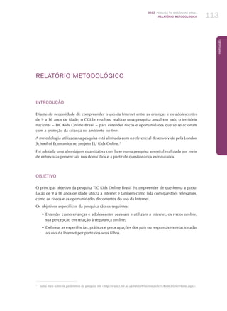2012 Pesquisa TIC kids online brasil
relatório metodológico 113
Português
RELATÓRIO METODOLÓGICO
INTRODUÇÃO
Diante da necessidade de compreender o uso da Internet entre as crianças e os adolescentes
de 9 a 16 anos de idade, o CGI.br resolveu realizar uma pesquisa anual em todo o território
nacional – TIC Kids Online Brasil – para entender riscos e oportunidades que se relacionam
com a proteção da criança no ambiente on-line.
A metodologia utilizada na pesquisa está alinhada com o referencial desenvolvido pela London
School of Economics no projeto EU Kids Online.1
Foi adotada uma abordagem quantitativa com base numa pesquisa amostral realizada por meio
de entrevistas presenciais nos domicílios e a partir de questionários estruturados.
OBJETIVO	
O principal objetivo da pesquisa TIC Kids Online Brasil é compreender de que forma a popu-
lação de 9 a 16 anos de idade utiliza a Internet e também como lida com questões relevantes,
como os riscos e as oportunidades decorrentes do uso da Internet.
Os objetivos específicos da pesquisa são os seguintes:
•	Entender como crianças e adolescentes acessam e utilizam a Internet, os riscos on-line,
sua percepção em relação à segurança on-line;
•	Delinear as experiências, práticas e preocupações dos pais ou responsáveis relacionadas
ao uso da Internet por parte dos seus filhos.
1
	 Saiba mais sobre os parâmetros da pesquisa em http://www2.lse.ac.uk/media@lse/research/EUKidsOnline/Home.aspx.
 