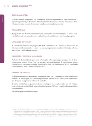 Pesquisa TIC kids online brasil 2012
relatório metodológico116
Português
PLANO AMOSTRAL
O plano amostral da pesquisa TIC Kids Online Brasil abrangeu todos os aspectos relativos à
especificação e seleção da amostra. O plano amostral descreve os cadastros utilizados, o dese-
nho da amostra e os procedimentos de seleção e ponderação da amostra.
POPULAÇÃO-ALVO
A população-alvo da pesquisa são crianças e adolescentes brasileiros entre 9 e 16 anos e usuá­
rios da Internet, isto é, que tivessem usado a Internet nos três meses anteriores à pesquisa.
UNIDADE DE REFERÊNCIA
A unidade de referência da pesquisa TIC Kids Online Brasil é a população de usuários de
Internet com idades entre 9 a 16 anos e os pais ou responsáveis mais bem informados sobre as
suas rotinas e utilização da Internet.
CADASTROS E FONTES DE INFORMAÇÃO
As fontes de dados utilizadas ​​para obter informações sobre a população-alvo para fins do dese-
nho amostral foram o Censo 2010 – a base para a seleção aleatória de municípios e setores
censitários – e o Cadastro Nacional de Endereços para Fins Estatísticos (CNEFE)2
– utilizado
como referência para a seleção dos domicílios.
DESENHO DA AMOSTRA
O desenho amostral da pesquisa TIC Kids Online Brasil 2012 considerou os princípios básicos
da teoria da amostragem, tais como conglomerados, estratificação e seleção com probabilida-
des desiguais para posterior seleção de unidades.
O plano amostral da pesquisa considerou amostragem por conglomerados em três estágios
pelo método de probabilidade proporcional ao tamanho (PPT) e a estratificação das unidades
de amostragem.
Os três estágios resumem-se a seguir.
2
	 O Cadastro Nacional de Endereços para Fins Estatísticos (CNEFE) contém uma lista de 78 056 411 endereços em áreas
urbanas e rurais, distribuídos ao longo de 316 574 setores censitários e classificados por tipo: unidades residenciais, uni-
dades de ensino, unidades de saúde e outros. Os dados da lista incluem apenas endereços com nome da rua, número,
complemento e coordenadas em áreas rurais. Não fornece informação económica ou social relativa ao endereço corres-
pondente. Disponível em: http://www.ibge.gov.br/home/estatistica/populacao/censo2010/cnefe/default_cnefe.shtm.
 