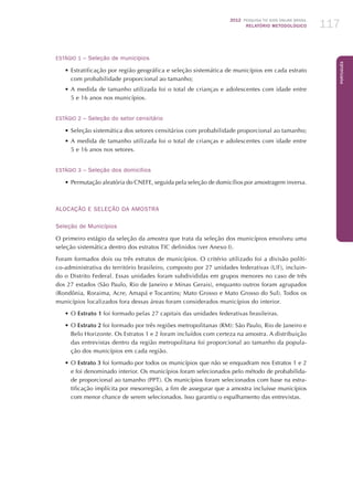 2012 Pesquisa TIC kids online brasil
relatório metodológico 117
Português
ESTÁGIO 1 – Seleção de municípios
•	Estratificação por região geográfica e seleção sistemática de municípios em cada estrato
com probabilidade proporcional ao tamanho;
•	A medida de tamanho utilizada foi o total de crianças e adolescentes com idade entre
5 e 16 anos nos municípios.
ESTÁGIO 2 – Seleção do setor censitário	
•	Seleção sistemática dos setores censitários com probabilidade proporcional ao tamanho;
•	A medida de tamanho utilizada foi o total de crianças e adolescentes com idade entre
5 e 16 anos nos setores.
ESTÁGIO 3 – Seleção dos domicílios
•	Permutação aleatória do CNEFE, seguida pela seleção de domicílios por amostragem inversa.
ALOCAÇÃO E SELEÇÃO DA AMOSTRA
Seleção de Municípios
O primeiro estágio da seleção da amostra que trata da seleção dos municípios envolveu uma
seleção sistemática dentro dos estratos TIC definidos (ver Anexo I).
Foram formados dois ou três estratos de municípios. O critério utilizado foi a divisão políti-
co-administrativa do território brasileiro, composto por 27 unidades federativas (UF), incluin-
do o Distrito Federal. Essas unidades foram subdivididas em grupos menores no caso de três
dos 27 estados (São Paulo, Rio de Janeiro e Minas Gerais), enquanto outros foram agrupados
(Rondônia, Roraima, Acre, Amapá e Tocantins; Mato Grosso e Mato Grosso do Sul). Todos os
municípios localizados fora dessas áreas foram considerados municípios do interior.
•	O Estrato 1 foi formado pelas 27 capitais das unidades federativas brasileiras.
•	O Estrato 2 foi formado por três regiões metropolitanas (RM): São Paulo, Rio de Janeiro e
Belo Horizonte. Os Estratos 1 e 2 foram incluídos com certeza na amostra. A distribuição
das entrevistas dentro da região metropolitana foi proporcional ao tamanho da popula-
ção dos municípios em cada região.
•	O Estrato 3 foi formado por todos os municípios que não se enquadram nos Estratos 1 e 2
e foi denominado interior. Os municípios foram selecionados pelo método de probabilida-
de proporcional ao tamanho (PPT). Os municípios foram selecionados com base na estra-
tificação implícita por mesorregião, a fim de assegurar que a amostra incluísse municípios
com menor chance de serem selecionados. Isso garantiu o espalhamento das entrevistas.
 