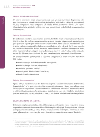 Pesquisa TIC kids online brasil 2012
relatório metodológico118
Português
Seleção dos setores censitários3
Os setores censitários foram selecionados para cada um dos municípios do primeiro está-
gio. Empregou-se o método de estratificação implícita utilizando o código de setor censitá-
rio, cuja composição possui códigos da UF, cidade, distrito, subdistrito e bairro. Após a estra-
tificação implícita, a seleção foi feita com base no método da probabilidade proporcional ao
tamanho (PPT).
Seleção dos domicílios
Em cada setor censitário, os domicílios a serem abordados foram selecionados com base no
CNEFE. A lista dos endereços dos domicílios a serem visitados foi permutada aleatoriamente
para que fosse seguida pelo entrevistador naquela ordem até ter concluir 10 entrevistas com
crianças e adolescentes usuários da Internet com idades na faixa etária de 9 e 16 anos ou então
ter visitado 100 domicílios da lista, na ordem preestabelecida. Essa forma de seleção de domi-
cílios é denominada amostragem inversa. Foram previstas três voltas/visitas, sendo uma delas
em um dia diferente, isto é, o domicílio seria visitado em pelo menos dois dias diferentes.
Os estabelecimentos pertencentes às seguintes categorias não foram incluídos na lista de
100 visitas:
•	Domicílios cujos moradores são todos estrangeiros;
•	Domicílios vagos ou casas de veraneio;
•	Comércio, igrejas ou escolas;
•	Demolição ou domicílios em construção;
•	Domicílios não encontrados.
Seleção dos respondentes
Após a seleção e a identificação dos domicílios elegíveis – aqueles com usuários de Internet na
faixa etária de 9 e 16 anos – as entrevistas eram realizadas com a criança ou o adolescente e
um dos pais ou responsáveis. No caso de famílias com mais de um filho na mesma faixa etária,
o critério utilizado para escolher a criança ou o adolescente a ser entrevistado foi o método do
próximo aniversário, ou seja, elegia-se a criança cuja data de aniversário estava mais próxima.
DIMENSIONAMENTO DA AMOSTRA
Definiu-se um plano amostral de até 2.500 crianças e adolescentes e seus respectivos pais ou
responsáveis, com instrumentos de coleta diferentes para cada grupo de respondentes. Para que
as respostas fossem válidas, a coleta deveria necessariamente contemplar a entrevista da crian-
ça ou adolescente e a entrevista dos respectivos pais ou responsáveis no mesmo domicílio.
3
	 De acordo com a definição de Censo Demográfico fornecida pelo Instituto Brasileiro de Geografia e Estatística (IBGE),
um setor censitário é a menor unidade territorial formada por uma área contínua e com limites físicos identificados,
em área urbana ou rural, com dimensão apropriada para a coleta de dados. O conjunto de todos os setores censitários
em um país representa todo o território nacional.
 
