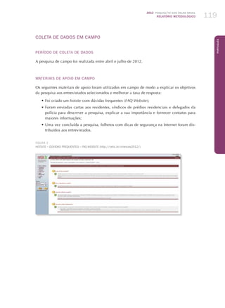 2012 Pesquisa TIC kids online brasil
relatório metodológico 119
Português
COLETA DE DADOS EM CAMPO
PERÍODO DE COLETA DE DADOS
A pesquisa de campo foi realizada entre abril e julho de 2012.
MATERIAIS DE APOIO EM CAMPO
Os seguintes materiais de apoio foram utilizados em campo de modo a explicar os objetivos
da pesquisa aos entrevistados selecionados e melhorar a taxa de resposta:
•	Foi criado um hotsite com dúvidas frequentes (FAQ Website);
•	Foram enviadas cartas aos residentes, síndicos de prédios residenciais e delegados da
polícia para descrever a pesquisa, explicar a sua importância e fornecer contatos para
maiores informações;
•	Uma vez concluída a pesquisa, folhetos com dicas de segurança na Internet foram dis-
tribuídos aos entrevistados.
FIGURA 2
Hotsite – Dúvidas frequentes – FAQ Website (http://cetic.br/criancas2012/)
 