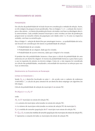 2012 Pesquisa TIC kids online brasil
relatório metodológico 121
Português
PROCESSAMENTO DE DADOS
PONDERAÇÃO
Os cálculos de probabilidade de inclusão levam em consideração o método de seleção. Assim,
os três estágios da pesquisa foram ponderados. Para os Estágios 1 e 2 – a seleção dos municí-
pios e dos setores – os fatores de ponderação foram calculados com base na abordagem descri-
ta anteriormente. Cada unidade amostral (município e setor) recebeu um fator de ponderação
proporcional ao tamanho relativo da população com idades entre 5 a 16 anos na respectiva
unidade, com base na estratificação.
Para o Estágio 3 – seleção de domicílios por amostragem inversa –, as probabilidades de inclu-
são levaram em consideração três fatores na probabilidade de seleção:
•	Probabilidade de ser visitado;
•	Probabilidade de ser elegível, dado que foi visitado;
•	Probabilidade de ocorrer entrevista, dado que é elegível e foi visitado.
O produto das três probabilidades forneceu a base para o cálculo da probabilidade de uma
entrevista em um domicílio elegível. O inverso da probabilidade forneceu o peso básico para
o uso na expansão da amostra no terceiro estágio. Como tal, a não resposta foi considerada
no cálculo das probabilidades, ressaltando a necessidade de maximizar os esforços para rea-
lizar as entrevistas.
Detalhamento do Procedimento de Ponderação
Estágio de Ponderação 1
Sendo Dij  o jo domicílio localizado no setor i – de acordo com o cadastro de endereços
(CNEFE/IBGE) –, o cálculo do peso amostral de um domicílio deve empregar um algoritmo em
três etapas.
Cálculo da probabilidade de seleção do município k no estrato TIC:
Pr (Mk  s) = n × Pk  / P
onde:
Mk
 é o ko
município no estrato de seleção TIC;
s  é a amostra de municípios selecionados no estrato de seleção TIC;
n  é o número de municípios selecionados no estrato de seleção TIC do município k;
Pk  é a medida de tamanho (população) do ko
município num estrato de seleção TIC;
P = ∑kU Pk  é a soma das medidas de tamanho (população) dos municípios do estrato de seleçãoTIC;
U representa o conjunto de todos os municípios do estrato de seleção TIC.
 