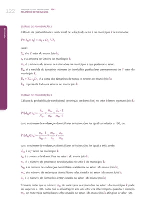 Pesquisa TIC kids online brasil 2012
relatório metodológico122
Português
Estágio de Ponderação 2
Cálculo da probabilidade condicional de seleção do setor i no município k selecionado:
Pr (Ski  sk) = mk × Dki  / Dk
onde:
Ski  é o io
setor do município k;
sk  é a amostra de setores do município k;
mk  é o número de setores selecionados no município a que pertence o setor;
Dki   é a medida do tamanho (número de domicílios particulares permanentes) do io
setor do
município k;
Dk = ∑iUk
Dki  é a soma dos tamanhos de todos os setores no município k;
Uk representa todos os setores no município k.
Estágio de Ponderação 3
Cálculo da probabilidade condicional de seleção do domicílio j no setor i dentro do município k:
Pr(dkijski)=
nki
×
mki
×
aki –1
Nki nki mki –1
caso o número de endereços domiciliares selecionados for igual ou inferior a 100, ou:
Pr(dkijski)=
nki –1
×
mki
×
aki 
Nki –1 nki mki 
caso o número de endereços domiciliares selecionados for igual a 100, onde:
dkij 
é o jo
setor do município k;
ski  é a amostra de domicílios no setor i do município k;
nki  é o número de endereços selecionados no setor i do município k;
Nki  é o número de endereços domiciliares existentes no setor i do município k;
mki  é o número de endereços domiciliares selecionados no setor i do município k;
aki é  o número de domicílios entrevistados no setor i do município k;
Convém notar que o número nki  de endereços selecionados no setor i do município k pode
ser superior a 100, dado que a amostragem em um setor era interrompida quando o número
mki de endereços domiciliares selecionados no setor i do município k atingisse o valor 100.
 