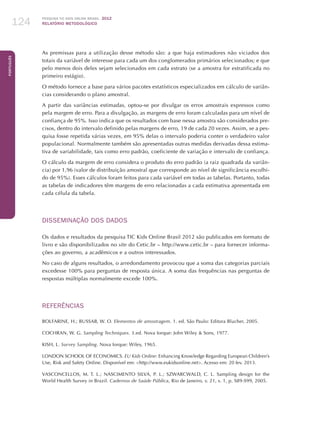 Pesquisa TIC kids online brasil 2012
relatório metodológico124
Português
As premissas para a utilização desse método são: a que haja estimadores não viciados dos
totais da variável de interesse para cada um dos conglomerados primários selecionados; e que
pelo menos dois deles sejam selecionados em cada estrato (se a amostra for estratificada no
primeiro estágio).
O método fornece a base para vários pacotes estatísticos especializados em cálculo de variân-
cias considerando o plano amostral.
A partir das variâncias estimadas, optou-se por divulgar os erros amostrais expressos como
pela margem de erro. Para a divulgação, as margens de erro foram calculadas para um nível de
confiança de 95%. Isso indica que os resultados com base nessa amostra são considerados pre-
cisos, dentro do intervalo definido pelas margens de erro, 19 de cada 20 vezes. Assim, se a pes-
quisa fosse repetida várias vezes, em 95% delas o intervalo poderia conter o verdadeiro valor
populacional. Normalmente também são apresentadas outras medidas derivadas dessa estima-
tiva de variabilidade, tais como erro padrão, coeficiente de variação e intervalo de confiança.
O cálculo da margem de erro considera o produto do erro padrão (a raiz quadrada da variân-
cia) por 1,96 (valor de distribuição amostral que corresponde ao nível de significância escolhi-
do de 95%). Esses cálculos foram feitos para cada variável em todas as tabelas. Portanto, todas
as tabelas de indicadores têm margens de erro relacionadas a cada estimativa apresentada em
cada célula da tabela.
DISSEMINAÇÃO DOS DADOS
Os dados e resultados da pesquisa TIC Kids Online Brasil 2012 são publicados em formato de
livro e são disponibilizados no site do Cetic.br – http://www.cetic.br – para fornecer informa-
ções ao governo, a acadêmicos e a outros interessados.
No caso de alguns resultados, o arredondamento provocou que a soma das categorias parciais
excedesse 100% para perguntas de resposta única. A soma das frequências nas perguntas de
respostas múltiplas normalmente excede 100%.
REFERÊNCIAS
BOLFARINE, H.; BUSSAB, W. O. Elementos de amostragem. 1. ed. São Paulo: Editora Blucher, 2005.
COCHRAN, W. G. Sampling Techniques. 3.ed. Nova Iorque: John Wiley  Sons, 1977.
KISH, L. Survey Sampling. Nova Iorque: Wiley, 1965.
LONDON SCHOOL OF ECONOMICS. EU Kids Online: Enhancing Knowledge Regarding European Children’s
Use, Risk and Safety Online. Disponível em: http://www.eukidsonline.net. Acesso em: 20 fev. 2013.
VASCONCELLOS, M. T. L.; NASCIMENTO SILVA, P. L.; SZWARCWALD, C. L. Sampling design for the
World Health Survey in Brazil. Cadernos de Saúde Pública, Rio de Janeiro, v. 21, s. 1, p. S89-S99, 2005.
 