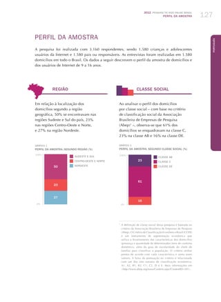 2012 Pesquisa TIC kids online brasil
PERFIL DA AMOSTRA 127
Português
Perfil da Amostra
A pesquisa foi realizada com 3.160 respondentes, sendo 1.580 crianças e adolescentes
usuários da Internet e 1.580 pais ou responsáveis. As entrevistas foram realizadas em 1.580
domicílios em todo o Brasil. Os dados a seguir descrevem o perfil da amostra de domicílios e
dos usuários de Internet de 9 a 16 anos.
REGIÃO CLASSE SOCIAL
Em relação à localização dos
domicílios segundo a região
geográfica, 50% se encontravam nas
regiões Sudeste e Sul do país, 23%
nas regiões Centro-Oeste e Norte,
e 27% na região Nordeste.
GRÁFICO 1
PERFIL DA AMOSTRA, SEGUNDO REGIÃO (%)
50
23
27
100%
0%
SUDESTE E SUL
CENTRO-OESTE E NORTE
NORDESTE
Ao analisar o perfil dos domicílios
por classe social – com base no critério
de classificação social da Associação
Brasileira de Empresas de Pesquisa
(Abep)1
–, observa-se que 61% dos
domicílios se enquadravam na classe C,
23% na classe AB e 16% na classe DE.
GRÁFICO 2
PERFIL DA AMOSTRA, SEGUNDO CLASSE SOCIAL (%)
23
61
16
100%
0%
CLASSE AB
CLASSE C
CLASSE DE
1
	A definição de classe social dessa pesquisa é baseada no
critério da Associação Brasileira de Empresas de Pesquisa
(Abep). O Critério de Classificação Econômica Brasil (CCEB)
é um instrumento de segmentação econômica que
utiliza o levantamento das características dos domicílios
(presença e quantidade de determinados itens de conforto
doméstico, além do grau de escolaridade do chefe de
família) para classificar a população. O critério atribui
pontos de acordo com cada característica e soma esses
valores. A faixa da pontuação no critério é relacionada
com um dos oito estratos de classificação econômica:
A1, A2, B1, B2, C1, C2, D e E. Mais informações em
http://www.abep.org/novo/Content.aspx?ContentID=301.
 