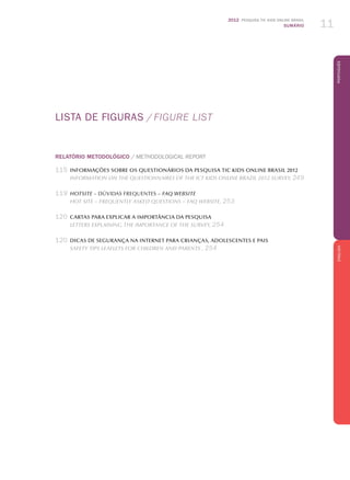2012 Pesquisa TIC KIDS ONLINE BRASIL
SUMÁRIO 11
PortuguêsENGLISH
LISTA DE FIGURAS  / FIGURe list
RELATÓRIO METODOLÓGICO / Methodological Report
	115	informações sobre os questionários da pesquisa TIC Kids Online Brasil 2012
		Information on the questionnaires of the ICT Kids Online Brazil 2012 survey, 249
	119	 Hotsite – Dúvidas frequentes – FAQ Website
		hOT SITE – FREQUENTLY ASKED QUESTIONS – FAQ WEBSITE, 253
	120	 Cartas para explicar a importância da pesquisa
		Letters Explaining the Importance of the Survey, 254
	120	 DICAS DE SEGURANçA NA INTERNET PARA CRIANçAS, ADOLESCENTES E PAIS
		Safety Tips Leaflets for Children and Parents , 254
 