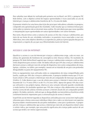 Pesquisa TIC kids online brasil 2012
ANÁLISE DOS RESULTADOS130
Português
130
Para subsidiar esse debate foi realizada pela primeira vez no Brasil, em 2012, a pesquisa TIC
Kids Online, com o objetivo central de mapear oportunidades e riscos associados ao uso da
Internet por crianças e adolescentes brasileiros de 9 a 16 anos de idade.
O presente relatório faz uma breve descrição dos principais indicadores coletados na pesquisa,
compondo uma apresentação geral dos resultados. Cabe ressaltar que as inúmeras leituras pos-
síveis sobre os números não se encerram nessa análise. Ela está aberta para que novas questões
e interpretações sejam aprofundadas em outras oportunidades e em outros formatos.
Para tanto, discute temas como a natureza do acesso on-line das crianças e adolescentes, por
meio de sua forma de uso, atividades realizadas e os possíveis riscos associados a esse uso.
Além disso, tem como objetivo identificar as experiências, práticas e preocupações dos pais ou
responsáveis a respeito do uso que seus filhos/tutelados fazem da Internet.
ACESSO E USO DA INTERNET
Qualificar o acesso e o uso da Internet por crianças e adolescentes exige, cada vez mais, um
esforço de apreensão do fenômeno da convergência entre diversas mídias. Os resultados da
pesquisa TIC Kids Online Brasil sugerem que crianças e adolescentes começam a utilizar dife-
rentes dispositivos para acessar a rede. Os dados indicam que 24% das crianças e adolescentes
declaram acessar a rede por mais de um tipo de dispositivo (tais como computadores de mesa,
laptops, celulares, ou tablets, por exemplo), mesmo em se tratando de um país com profundas
desigualdades na posse de equipamentos TIC.
Entre os equipamentos mais utilizados estão os computadores de mesa compartilhados pela
família, usados por 38% das crianças e adolescentes. A pesquisa também mostra que 21% uti-
lizam celular e 20% acessam a Internet por meio de um computador de mesa que seja próprio
(Gráfico 2). Cabe destacar que o uso de celular para acessar a Internet é maior entre os ado-
lescentes de 13 a 14 anos (29%) e os de 15 a 16 anos (30%). Apesar de apenas 10% das crian-
ças utilizarem o seu próprio laptop, observa-se uma variação relevante quando considerada
a renda familiar. Os resultados apontam que 19% das crianças e dos adolescentes com renda
familiar acima de três salários mínimos acessam a Internet através de um computador portátil
próprio. Os dados, portanto, indicam que as desigualdades socioeconômicas brasileiras ainda
constituem barreiras importantes para a universalização do acesso à Internet.
O perfil de uso da Internet segundo os dispositivos utilizados para esse acesso tem implicações
relevantes para a forma como esses indivíduos lidam com a rede e se relacionam com aspectos
de privacidade e monitoramento do uso pelos mediadores, como pais e professores. A propor-
ção de crianças e adolescentes que acessa a Internet por meio de um dispositivo móvel como
o celular indica, por exemplo, que uma parcela significativa de crianças pode usufruir de um
acesso que tende a ser menos supervisionado.
 