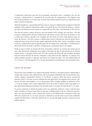 2012 Pesquisa TIC kids online brasil
ANÁLISE DOS RESULTADOS 133
Português
133
É importante mencionar que não foi encontrada associação entre a frequência de uso das
crianças e adolescentes e a frequência de uso dos pais ou responsáveis.1
Isso significa que
não necessariamente as crianças que acessam diariamente possuem pais ou responsáveis que
sejam usuários frequentes.
Além da frequência, a quantidade de horas que as crianças e adolescentes navegam na Internet
também revela aspectos importantes sobre o seu perfil de uso. Nos finais de semana, a utiliza-
ção diária da Internet é mais intensa se comparada aos dias úteis, normalmente os dias letivos.
Nos dias de semana, apesar de pouco mais da metade (54%) navegar até uma hora, 18% das
crianças e adolescentes utilizam a Internet por três horas ou mais. Nos finais de semana, o uso
é ainda mais intenso, quando 31% navegam por três horas ou mais. Cabe destacar que nos
finais de semana, 16% das crianças e adolescentes usam a Internet por mais de quatro horas,
proporção duas vezes maior do que aquela registrada nos dias úteis. Assim, na medida em que
crianças e adolescentes passam grande parte de seu tempo livre conectados, é fundamental o
desenvolvimento de ações e políticas voltadas para a promoção de um uso seguro.
Ainda no que se refere ao número de horas acessando a Internet, os usuários de classes sociais
mais altas declararam despender mais tempo conectados do que os que pertencem às demais
classes sociais. A pesquisa mostra que 14% das crianças da classe AB, por exemplo, navegam
mais de 4 horas em dias de semana, enquanto o valor total é de 8%. Ademais, as crianças mais
velhas também acessam a rede por mais horas em relação ao total: 12% dos adolescentes de
13 a 14 anos e 14% dos que têm 15 e 16 anos permanecem na Internet por mais de quatro horas.
LOCAL DE ACESSO
O local de acesso também é um aspecto de grande relevância, em especial para compreender a
relação das crianças e dos adolescentes com os principais mediadores de uso da Internet: pais,
irmãos, amigos e professores (Gráfico 5). No Brasil, a maioria (58%) dos jovens usuários de
Internet, entre 9 e 16 anos, acessa a Internet em seus domicílios. Em seguida, está a escola, cita-
da por 42% dos entrevistados, e a casa de parentes (38%). Surgem também as lanhouses (35%)
e a casa de amigos (34%) como importantes locais de acesso à Internet entre esse público, e
que apresentam patamares próximos de menções entre os usuários de Internet de 9 a 16 anos.
O acesso à Internet no domicílio pode ocorrer em ambientes coletivos, como a sala de estar,
onde a tendência é haver maior fluxo de pessoas. Também pode se dar em ambientes que ten-
dem a ser mais privados, como o quarto da criança ou do adolescente. A pesquisa revela que
40% dos usuários de 9 a 16 anos acessam a Internet na sala de estar ou em outro ambiente
coletivo do domicílio, e 26% dos usuários de 9 a 16 anos de idade acessam a Internet no seu
próprio quarto.
1
	 A hipótese de associação foi refutada a partir do teste de qui-quadrado, que permite investigar a associação entre
variáveis e assim, verificar a dependência ou independência entre as variáveis consideradas.
 