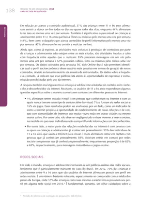 Pesquisa TIC kids online brasil 2012
ANÁLISE DOS RESULTADOS138
Português
138
Em relação ao acesso a conteúdo audiovisual, 37% das crianças entre 11 e 16 anos afirma-
ram assistir a vídeos on-line todos os dias ou quase todos dos dias, enquanto 44% afirmaram
fazer isso ao menos uma vez por semana. Também é significativo o percentual de crianças e
adolescentes entre 11 e 16 anos que baixa filmes ou músicas pelo menos uma vez por semana
(48%), bem como o daqueles que acessa conteúdos de perfil informativo pelo menos uma vez
por semana (47% afirmaram ler ou assistir a notícias on-line).
Ainda que, como já exposto, as atividades mais voltadas à produção de conteúdos por parte
de crianças e adolescentes não estejam entre as mais citadas, são atividades levadas a cabo
com frequência entre aqueles que a realizam: 85% postaram mensagens em um site pelo
menos uma vez por semana e 67% postaram vídeos, fotos ou músicas pelo menos uma vez
por semana. Os dados coletados pela pesquisa TIC Kids Online Brasil não permitem identifi-
car qual o perfil socioeconômico desse usuário mais proativo em termos de geração de novos
conteúdos, devido ao tamanho restrito da amostra de entrevistados. Os dados sobre a frequên-
cia, contudo, já indicam que esse público está atento às oportunidades de expressão e comu-
nicação possibilitadas pelo uso da Internet.
A pesquisa também investigou como as crianças e adolescentes estabelecem contatos com conhe-
cidos e desconhecidos via Internet. Para tanto, os usuários de 11 a 16 anos responderam algumas
questões específicas sobre a maneira como fazem contato com diferentes pessoas na Internet:
•	4% afirmaram terem trocado e-mails com pessoas que conheceram na Internet e com as
quais nunca tiveram outro tipo de contato além do virtual; 7% o fizeram via redes sociais e
16% via jogos. Esses resultados podem ser analisados, por um lado, como um indicador de
como a Internet propicia a oportunidade de estabelecimento de novas relações e de con-
tato com comunidades de interesse que muitas vezes estão em outras cidades ou mesmo
outros países. Por outro lado, não deve ser negligenciado o risco inerente a esses contatos,
na medida em que esses indivíduos estão compartilhando informações com desconhecidos.
•	Por outro lado, a maior parte das relações estabelecidas na Internet é com pessoas com
as quais as crianças e adolescentes já conheciam pessoalmente: 95% dos indivíduos de
11 a 16 anos que usam a Internet para enviar e-mails afirmaram entrar em contato com
pessoas que já conheciam pessoalmente; 83% disseram entrar em contato por redes
sociais com pessoas que já conheciam pessoalmente, enquanto essa proporção é de 82%
e 69%, respectivamente, para mensagens instantâneas e jogos on-line.
REDES SOCIAIS
Em todo o mundo, crianças e adolescentes tornaram-se um público assíduo das redes sociais,
fenômeno que é particularmente marcante no caso do Brasil. Em 2012, 70% das crianças e
adolescentes entre 9 a 16 anos que são usuários de Internet afirmaram possuir um perfil em
redes sociais. É um número bastante relevante, especialmente se comparado com a média dos
países da Europa, onde 57% das crianças com essas mesmas características possuíam seu per-
fil em alguma rede social em 2010.4
É fundamental, portanto, um olhar cuidadoso sobre a
4
	 Período de referência de realização da pesquisa EU Kids Online.
 