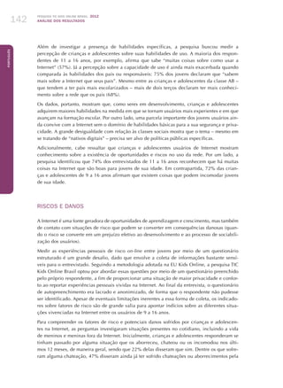 Pesquisa TIC kids online brasil 2012
ANÁLISE DOS RESULTADOS142
Português
142
Além de investigar a presença de habilidades específicas, a pesquisa buscou medir a
percepção de crianças e adolescentes sobre suas habilidades de uso. A maioria dos respon-
dentes de 11 a 16 anos, por exemplo, afirma que sabe “muitas coisas sobre como usar a
Internet” (57%). Já a percepção sobre a capacidade de uso é ainda mais exacerbada quando
comparada às habilidades dos pais ou responsáveis: 75% dos jovens declaram que “sabem
mais sobre a Internet que seus pais”. Mesmo entre as crianças e adolescentes da classe AB –
que tendem a ter pais mais escolarizados – mais de dois terços declaram ter mais conheci-
mento sobre a rede que os pais (68%).
Os dados, portanto, mostram que, como seres em desenvolvimento, crianças e adolescentes
adquirem maiores habilidades na medida em que se tornam usuários mais experientes e em que
avançam na formação escolar. Por outro lado, uma parcela importante dos jovens usuários ain-
da convive com a Internet sem o domínio de habilidades básicas para a sua segurança e priva-
cidade. A grande desigualdade com relação às classes sociais mostra que o tema – mesmo em
se tratando de “nativos digitais” – precisa ser alvo de políticas públicas específicas.
Adicionalmente, cabe ressaltar que crianças e adolescentes usuários de Internet mostram
conhecimento sobre a existência de oportunidades e riscos no uso da rede. Por um lado, a
pesquisa identificou que 74% dos entrevistados de 11 a 16 anos reconhecem que há muitas
coisas na Internet que são boas para jovens de sua idade. Em contrapartida, 72% das crian-
ças e adolescentes de 9 a 16 anos afirmam que existem coisas que podem incomodar jovens
de sua idade.
RISCOS E DANOS
A Internet é uma fonte geradora de oportunidades de aprendizagem e crescimento, mas também
de contato com situações de risco que podem se converter em consequências danosas (quan-
do o risco se converte em um prejuízo efetivo ao desenvolvimento e ao processo de sociabili-
zação dos usuários).
Medir as experiências pessoais de risco on-line entre jovens por meio de um questionário
estruturado é um grande desafio, dado que envolve a coleta de informações bastante sensí-
veis para o entrevistado. Seguindo a metodologia adotada na EU Kids Online, a pesquisa TIC
Kids Online Brasil optou por abordar essas questões por meio de um questionário preenchido
pelo próprio respondente, a fim de proporcionar uma situação de maior privacidade e confor-
to ao reportar experiências pessoais vividas na Internet. Ao final da entrevista, o questionário
de autopreenchimento era lacrado e anonimizado, de forma que o respondente não pudesse
ser identificado. Apesar de eventuais limitações inerentes a essa forma de coleta, os indicado-
res sobre fatores de risco são de grande valia para apontar indícios sobre as diferentes situa-
ções vivenciadas na Internet entre os usuários de 9 a 16 anos.
Para compreender os fatores de risco e potenciais danos sofridos por crianças e adolescen-
tes na Internet, as perguntas investigaram situações presentes no cotidiano, incluindo a vida
de meninos e meninas fora da Internet. Inicialmente, crianças e adolescentes responderam se
tinham passado por alguma situação que os aborreceu, chateou ou os incomodou nos últi-
mos 12 meses, de maneira geral, sendo que 22% delas disseram que sim. Dentre os que sofre-
ram alguma chateação, 47% disseram ainda já ter sofrido chateações ou aborrecimentos pela
 