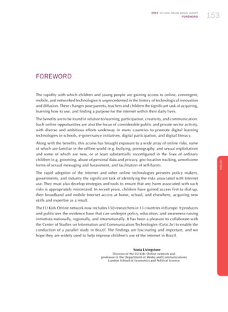 2012 ICT KIDS ONLINE BRAZIL SURVEY
FOREWORD 153
ENGLISH
153
FOREWORD
The rapidity with which children and young people are gaining access to online, convergent,
mobile, and networked technologies is unprecedented in the history of technological innovation
and diffusion. These changes pose parents, teachers and children the significant task of acquiring,
learning how to use, and finding a purpose for the internet within their daily lives.
The benefits are to be found in relation to learning, participation, creativity, and communication.
Such online opportunities are also the focus of considerable public and private sector activity,
with diverse and ambitious efforts underway in many countries to promote digital learning
technologies in schools, e-governance initiatives, digital participation, and digital literacy.
Along with the benefits, this access has brought exposure to a wide array of online risks, some
of which are familiar in the offline world (e.g. bullying, pornography, and sexual exploitation)
and some of which are new, or at least substantially reconfigured in the lives of ordinary
children (e.g. grooming, abuse of personal data and privacy, geo-location tracking, unwelcome
forms of sexual messaging and harassment, and facilitation of self-harm).
The rapid adoption of the Internet and other online technologies presents policy makers,
governments, and industry the significant task of identifying the risks associated with Internet
use. They must also develop strategies and tools to ensure that any harm associated with such
risks is appropriately minimized. In recent years, children have gained access first to dial-up,
then broadband and mobile Internet access at home, school, and elsewhere, acquiring new
skills and expertise as a result.
The EU Kids Online network now includes 150 researchers in 33 countries in Europe. It produces
and publicizes the evidence base that can underpin policy, education, and awareness-raising
initiatives nationally, regionally, and internationally. It has been a pleasure to collaborate with
the Center of Studies on Information and Communication Technologies (Cetic.br) to enable the
conduction of a parallel study in Brazil. The findings are fascinating and important, and we
hope they are widely used to help improve children’s use of the Internet in Brazil.
Sonia Livingstone
Director of the EU Kids Online network and
professor in the Department of Media and Communications
London School of Economics and Political Science
 
