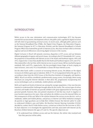 2012 ICT KIDS ONLINE BRAZIL SURVEY
INTRODUCTION 155
ENGLISH
155155155
INTRODUCTION
While access to the new information and communication technologies (ICT) has become
essential for socioeconomic development in Brazil, the public policy agenda for digital inclusion
still falls short of guaranteeing universal access. In recent years, although public policies such
as the National Broadband Plan (PNBL), the Digital Cities Program, the Telecenters Program,
the National Program for ICT in Education (Proinfo) and the National Broadband in Schools
Program (PBLE) have fostered the growth of Internet access, they have not been able to eliminate
regional and social differences concerning digital inclusion in the country.
Digital inclusion in Brazil still presents enormous disparities in ICT access and use between
different geographical regions and social classes. According to the ICT Households 2011 survey,
the proportion of households with Internet access in the South and Southeast regions (49% and
45%, respectively) is more than double that for the North and Northeast regions (22% and 21%).
Also noteworthy is the fact that, while Internet access in social classes AB has reached European
standards (96% and 97%, respectively), the less privileged classes linger at levels verging on
total exclusion, since only 5% of households in classes DE have Internet access.
On the other hand, within a scenario of increasing Internet access, the debate on the digital
inclusion of children gains special attention. With 27.7% of its population below the age of 16,
according to data from the 2010 Census of the Brazilian Institute of Geography and Statistics
(IBGE), Brazil can still be considered a predominantly young country. Increasingly, these young
Brazilians are using the Internet intensely in their daily life, progressively incorporating new
access technologies such as notebooks, mobile phones and tablets.
With such significant levels of Internet use among the younger population, it has now become
essential to understand the challenges brought about by this reality. The various types of online
activities and modes of Internet use provide children with great opportunities for learning and
personal growth; however, they also present situations of risk that may result in negative or
even harmful experiences for users. How and where do children access the Internet? What are
the consequences of this use? What is the relation between the various access devices, such as
notebooks, tablets and mobile phones, and privacy in Internet use? What mediation strategies
do parents or legal guardians use to help their children browse the Internet safely? In order
to understand children’s uses and habits, the Brazilian Internet Steering Committee (CGI.br)
decided to conduct the ICT Kids Online survey, carried out in Brazil for the first time in 2012.
Its main objective is to investigate the opportunities and risks associated with Internet use by
Brazilian children between the ages of 9 and 16. The specific objectives are:
•	To understand how children access and use the Internet, the online risks involved and
how they perceive online safety.
 