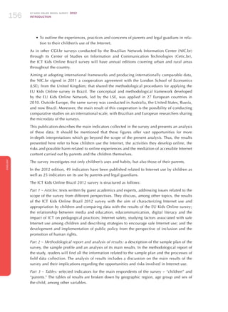 ICT KIDS ONLINE BRAZIL SURVEY 2012
INTRODUCTION156
ENGLISH
156156156
•	To outline the experiences, practices and concerns of parents and legal guadians in rela-
tion to their children’s use of the Internet.
As in other CGI.br surveys conducted by the Brazilian Network Information Center (NIC.br)
through its Center of Studies on Information and Communication Technologies (Cetic.br),
the ICT Kids Online Brazil survey will have annual editions covering urban and rural areas
throughout the country.
Aiming at adopting international frameworks and producing internationally comparable data,
the NIC.br signed in 2011 a cooperation agreement with the London School of Economics
(LSE), from the United Kingdom, that shared the methodological procedures for applying the
EU Kids Online survey in Brazil. The conceptual and methodological framework developed
by the EU Kids Online Network, led by the LSE, was applied in 27 European countries in
2010. Outside Europe, the same survey was conducted in Australia, the United States, Russia,
and now Brazil. Moreover, the main result of this cooperation is the possibility of conducting
comparative studies on an international scale, with Brazilian and European researchers sharing
the microdata of the surveys.
This publication describes the main indicators collected in the survey and presents an analysis
of these data. It should be mentioned that these figures offer vast opportunities for more
in-depth interpretations which go beyond the scope of the present analysis. Thus, the results
presented here refer to how children use the Internet, the activities they develop online, the
risks and possible harm related to online experiences and the mediation of accessible Internet
content carried out by parents and the children themselves.
The survey investigates not only children’s uses and habits, but also those of their parents.
In the 2012 edition, 49 indicators have been published related to Internet use by children as
well as 25 indicators on its use by parents and legal guardians.
The ICT Kids Online Brazil 2012 survey is structured as follows:
Part 1 – Articles: texts written by guest academics and experts, addressing issues related to the
scope of the survey from different perspectives. They discuss, among other topics, the results
of the ICT Kids Online Brazil 2012 survey with the aim of characterizing Internet use and
appropriation by children and comparing data with the results of the EU Kids Online survey;
the relationship between media and education, educommunication, digital literacy and the
impact of ICT on pedagogical practices; Internet safety, studying factors associated with safe
Internet use among children and describing strategies to encourage safe Internet use; and the
development and implementation of public policy from the perspective of inclusion and the
promotion of human rights.
Part 2 – Methodological report and analysis of results: a description of the sample plan of the
survey, the sample profile and an analysis of its main results. In the methodological report of
the study, readers will find all the information related to the sample plan and the processes of
field data collection. The analysis of results includes a discussion on the main results of the
survey and their implications regarding the opportunities and risks involved in Internet use.
Part 3 – Tables: selected indicators for the main respondents of the survey – “children” and
“parents.” The tables of results are broken down by geographic region, age group and sex of
the child, among other variables.
 