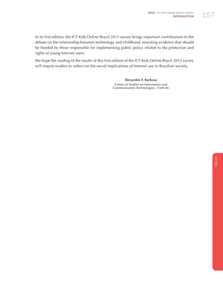 2012 ICT KIDS ONLINE BRAZIL SURVEY
INTRODUCTION 157
ENGLISH
157157157
In its first edition, the ICT Kids Online Brazil 2012 survey brings important contributions to the
debate on the relationship between technology and childhood, revealing evidence that should
be heeded by those responsible for implementing public policy related to the protection and
rights of young Internet users.
We hope the reading of the results of this first edition of the ICT Kids Online Brazil 2012 survey
will inspire readers to reflect on the social implications of Internet use in Brazilian society.
Alexandre F. Barbosa
Center of Studies on Information and
Communication Technologies – Cetic.br
 