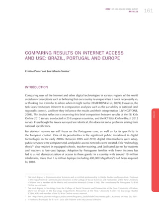 2012 ICT KIDS ONLINE BRAZIL SURVEY
ARTICLES 161
ENGLISH
161161161
COMPARING RESULTS ON INTERNET ACCESS
AND USE: BRAZIL, PORTUGAL AND EUROPE
Cristina Ponte1
and José Alberto Simões 2
INTRODUCTION
Comparing uses of the Internet and other digital technologies in various regions of the world
avoids misconceptions such as believing that our country is unique when it is not necessarily so,
or thinking that it similar to others when it might not be (HASEBRINK et al, 2009). However, the
task faces limitations inherent to comparative analyses such as the variability of national (and
regional) contexts, and how they influence the results and their interpretation (LIVINGSTONE,
2003). This invites reflection concerning this brief comparison between results of the EU Kids
Online 2010 survey, conducted in 25 European countries, and the ICT Kids Online Brazil 2012
survey. Even though the issues surveyed are identical, this does not solve problems arising from
national specificities.
For obvious reasons we will focus on the Portuguese case, as well as for its specificity in
the European context. One of its peculiarities is the significant public investment in digital
technologies in the early 2000s. Between 2005 and 2010, digital infrastructures were setup,
public services were computerized, and public access networks were created. This “technology
shock”3
also resulted in equipped schools, teacher training, and facilitated access for students
and teachers to low-cost laptops. Adoption by Portuguese families with lower incomes has
led to a real democratization of access to these goods: in a country with around 10 million
inhabitants, more than 1.6 million laptops (including 400,000 Magalhães4
) had been acquired
by 2010.
1
	 Doctoral degree in Communication Sciences and a certified professorship in Media Studies and Journalism. Professor
in the Department of Communication Sciences in the College of Social Sciences and Humanities at the New University
of Lisbon and a member of the Media and Journalism Research Center (CIMJ). She coordinates the Portuguese EU Kids
Online survey team.
2	
Doctoral degree in Sociology from the College of Social Sciences and Humanities at the New University of Lisbon,
where he lectures in the Sociology Department. Researcher at the New University Center for Sociology Studies
(CESNOVA) and member of the EU Kids Online survey network.
3
	 See http://www.planotecnologico.pt/document/Programa_EstabilidadeCrescimento.pdf. Accessed on: May 20, 2011.
4	 A netbook developed for 6- to 11-year old children with educational software.
 