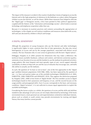 ICT KIDS ONLINE BRAZIL SURVEY 2012
ARTICLES162
ENGLISH
162162162
The impact of this measure is evident in the country’s leadership in terms of laptops to access the
Internet and in the high proportion of references to the bedroom as a place where Portuguese
children access the Internet, as will be shown. While these measures have helped to alleviate
the “digital gap” in Portuguese society, critics have pointed to their political opportunism,
coupled with the rhetoric of the “information and knowledge society”, which tends to overrate
technology and emphasize acquisition rather than use.
Because it is necessary to examine practices and contexts surrounding the appropriation of
technologies, in this chapter we will analyze conditions and resources associated with access,
skill and uses declared by children in Brazil and Europe.
A DIGITAL GENERATION?
Although the proportion of young Europeans who use the Internet and other technologies
is significantly higher in many countries than that of later generations, the data also reveal
heterogeneity of access and use by the younger population, associated with distinct social
contexts. This fact illustrates why it is not correct to generalize with the term “digital natives“.
DiMaggio, Hargittai et al (2001) present five dimensions that may make a difference: the
technical means available (hardware, software and content, and Internet connection quality),
autonomy of use (location of access and the freedom to use the medium for preferred activities),
usage patterns (the most frequent and most sporadic types of use), social support networks
(availability of others to help with use and the size of networks that encourage use), and skills
(the ability to actually use the medium).
As such, the question of “to have or not to have”, one of the first approaches to the “digital
gap” problem between populations (VAN DIJK, 2006), has been replaced by the question of
use – i.e. how each person makes use of the available technologies (DIMAGGIO et al, 2004;
HARGITTAI, 2008; HARGITTAI and HINNANT, 2010). Thus appears the distinction proposed
by Hargittai (2002, 2008) of two levels of “digital divide”: the first considers access to digital
technologies based on their possession and frequency of use, and the second focuses on the
usage profiles and presupposed skills. Even if access corresponds to the basic and necessary
conditions “digital inclusion”, it is not sufficient to ensure equal opportunities to exploit the
available technologies.
Considering the factors at play as a whole, the questions of access and the skills and abililites
needed to take advantage of such access are not simply determined by technology. If the home
environment favors a more personal use and experimentation centered on individual interests,
places such as schools or youth centers may provide environments for training and digital
literacy that many families cannot provide.
 