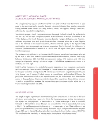 2012 ICT KIDS ONLINE BRAZIL SURVEY
ARTICLES 163
ENGLISH
163163163
A FIRST LEVEL OF DIGITAL DIVIDE:
ACCESS, RESOURCES, AND FREQUENCY OF USE
The European survey focused on children (9-16 years old) who had used the Internet at least
once in the previous twelve months. Eurostat estimates indicated four southern countries
having Internet access below 70% (Italy, Greece, Turkey, and Cyprus). Portugal rated 78%,
reflecting the impact of recent policies.
Two distinct groups – North European countries (Denmark, Finland, Ireland, the Netherlands,
and the UK) and the East European countries that transitioned to market economies in the
1990s (Bulgaria, the Czech Republic, Slovenia, Estonia, Hungary, Lithuania, and Poland) –
achieved proportions over 90%. While in the northern countries, adults led in most frequent
use of the Internet, in the eastern countries, children entered rapidly in the digital world,
resulting in a more pronounced gap between generations than in the south (for differences in
European families see Paus-Hasebrink et al, 2012). Thus, the digital landscape in Europe is far
from homogeneous.
The socioeconomic differences of the more than 25 thousand households interviewed, selected
by the level of education and occupation of the head of the household, indicate a relatively
balanced distribution: 34% hold high socioeconomic status, 42% medium, and 19% low.
Portugal stands out for having a pyramidal shape: 53% hold low socioeconomic status, 32%
medium, and 15% high.
In 2011, while Europe was in a period of economic stagnation or even recession – particularly
serious in southern countries – Brazil emerged in a phase of economic dynamism. Cetic.br data
for this year show that among classes AB Internet access in homes ranged between 76% and
96%. Among class C homes 35% had Internet access at home, while in class DE homes the
proportion remained residually at 5%. On the other hand, for an estimated 45% with Internet
access in the population, children were in the leadership: around two-thirds of those between
10 and 24 years old had accessed the Internet in the previous three months, while for 5- to
9-year-olds this proportion was 24%.
Age at First Access
The length of digital experience is a differentiating factor for skills and an indicator of the level
of Internet penetration in a country. In 2010, the European average for first Internet access
was 9 years old, ranging from 7 in Sweden to 11 in Greece. In Portugal, it was 10 years old.
In Brazil, in 2012 children below 10 years old accounted for 44% of respondents, but nearly
a third (31%) had begun to use the Internet at 11 or more years of age. These differences are
particularly evident in social classes: among those who began using the Internet after 11 years
of age, 18% are in classes AB, about a third are class C, and almost half are classes DE (47%).
This emphasizes the inequality of starting points among these “digital generations”.
 