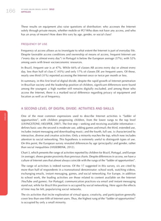 ICT KIDS ONLINE BRAZIL SURVEY 2012
ARTICLES166
ENGLISH
166166166
These results on equipment also raise questions of distribution: who accesses the Internet
solely through private means, whether mobile or PC? Who does not have any access, and who
has an array of means? How does this vary by age, gender, or social class?
Frequency of Use
Frequency of access allows us to investigate to what extent the Internet is part of everyday life.
Despite favorable access conditions and ownership of means of access, frequent Internet use
(“every day or almost every day”) in Portugal is below the European average (57%), with 52%
among users with fewer socioeconomic resources.
In Brazil, frequent use is at 47%. While 66% of classes AB access every day or almost every
day, less than half of class C (45%) and only 17% of classes DE are frequent users. Of these,
nearly one third (31%) reported accessing the Internet once or twice per month or less.
In summary, in this first level of digital divide, despite the rapid growth of Internet penetration
in Brazilian society and the leadership position of children, significant differences were found
among the youngest: a high number still remains digitally excluded, and among those who
access the Internet, there is a marked social difference regarding privacy of equipment and
location as well as of frequency.
A SECOND LEVEL OF DIGITAL DIVIDE: ACTIVITIES AND SKILLS
One of the most common expressions used to describe Internet activities is “ladder of
opportunities”, with children progressing children, from the lower rungs to the top level
(LIVINGSTONE; HELSPER, 2007). The first step – seeking and receiving available information –
defines basic use; the second is moderate use, adding games and email; the third, extended use,
includes instant messaging and downloading music; and the fourth, full use, is characterized by
interactive, diverse and creative activities. Only a minority reaches the top, which now includes
attention to social networking. This hypothesis is extremely useful to distinguish types of use.
On this point, the European survey revealed differences by age (principally) and gender, rather
than social inequalities (HASEBRINK, 2012).
Chart 3, which presents the range of activities reported by children for Brazil, Portugal, and Europe
(in average), shows greater proximity than previous charts. Despite differences in access, we have a
culture of Internet uses that almost always coincide with the rungs of the “ladder of opportunities”.
The range of activities is indeed narrow. Of the 17 suggested in this survey, six are cited by
more than half of respondents in a transnational denominator: school work, watching videos,
exchanging emails, instant messaging, games, and social networking. For Europe, in addition
to school work, the leading activities are those related to content available on the Internet
(YouTube and games). For Portugal, communication practices via email and instant messaging
stand out, while for Brazil this position is occupied by social networking. Here again the effects
of time may be felt, popularizing social networks.
The six activities that incite exploration of virtual space, creativity, and participation generally
cover less than one-fifth of Internet users. Thus, the highest rung of the “ladder of opportunities”
is occupied by only a small minority.
 