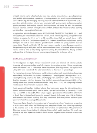 ICT KIDS ONLINE BRAZIL SURVEY 2012
ARTICLES168
ENGLISH
168168168
In Brazil, Internet use for schoolwork, the most cited activity, is nevertheless a sporadic practice:
49% perform it once or twice a week and 38% once or twice per month. At the other extreme,
social networking and messaging are daily practices for more than half of respondents (53%).
More than a third mentions Internet uses associated with games, music, and communication
(posting messages and sending e-mails). Seeking contact and using the web for consumer
practices are more common among Brazilian children, and activities related to school learning
are secondary – a separation of spheres.
In comparison with the European results (LIVINGSTONE; ÓLAFSSON; STAKSRUD, 2011), and
not forgetting the time difference between surveys, social networking among younger Brazilian
children is notable. In 2012, for 9- to 10-year-olds, almost half are already there – 42%
compared to the 2010 European average of 24%. However, this difference diminishes among
teenagers. The lack of social networks geared towards children and young students (such as
Nasza-Klasa, Poland, and Schüler VZ, Germany), so very popular in some European countries,
the desire to integrate with peers and the pressure to be on the social network “where everyone
else is” seem to have a very strong expression among Brazilian children, defying a better
understanding of their practices and how such practices can be performed safely.
Digital SKILLS and literacy
The investigation on digital literacy considered variety and intensity of Internet activity
frequency, self-assessment of personal effectiveness (in questions such as: “I know many things
about the Internet” and “I know more about the Internet than my parents”) and eight actual
safety skills were considered. The latter applied only to those over 11 years of age.
The comparison between the European and Brazilian results reveals proximity in skills such as
bookmarking favorite sites (64% - 63%, respectively), changing privacy settings (56% - 54%),
clearing browsing history (52% - 50%), or changing filter preferences (28% - 31%). However,
Brazilian teenagers cite less knowing how to block unwanted advertisement (51% - 44%),
finding information on how to use the Internet safely (63% - 55%), and comparing different
sites to decide if information is true (56% - 41%).
Three quarters of Brazilian children believe they know more about the Internet than their
parents, and this statement varies little by social class: 68% of children in classes AB, 77% in
class C, and 78% in classes DE. These values ​​suggest a generational difference that is felt more
in Brazil than in Portugal and Europe (in average). Indeed, in Portugal only 28% of children
with better socioeconomic standing think they know more than their parents, and that figure
grows to 65% in less advantaged households.
This second digital divide level seems to reveal a “transnational culture” based more on wanting
to be in contact with others and following what “everyone follows” than on taking advantage
of the potential uses of the Internet to be more creative and participatory. The generational
difference is even clearer in Brazil, affecting children of all social standings. This result may
be one of the most important issues for future studies on generational relations in Brazilian
families.
 