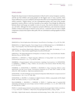 2012 ICT KIDS ONLINE BRAZIL SURVEY
ARTICLES 169
ENGLISH
169169169
CONCLUSION
Despite the sharp increase in Internet penetration in Brazil and in various European countries,
and the fact that children and young people are the biggest users in many countries, there
remain differences in access conditions and means that reflect social inequalities between (and
within) countries. “Digital natives” are not a homogeneous group, and a part of the younger
population remains offline or with less favorable access options. Even though the differences
between Brazil and Europe are notable in terms of access, they tend to diminish in terms of
use and skills. Although this brief comparison presents differences and similarities between
children in Brazil and Europe in Internet access and use, a need still exists for more in-depth
comparative analyses that explore other paths. We are committed to working together for these
analyses.
REFERENCES
DIMAGGIO et al. Social Implications of the Internet. Annual Review of Sociology, n. 27, p. 307-336, 2001.
DIMAGGIO et al. Digital Inequality: From Unequal Access to Differentiated Use. In: NECKERMAN, K.
(Org.). Social Inequality. Nova York: Russell Sage Foundation, p. 355-400, 2004.
HARGITTAI, E. Second-level digital divide: difference in people’s online skills. First Monday, n. 7, v. 4,
2002. Available at: http://webuse.org/pdf/Hargittai-SecondLevelFM02.pdf.
HARGITTAI, E. The Digital Reproduction of Inequality. In: Grusky, D. (Org.). Social Stratification. Boulder:
Westview Press, p. 936-944, 2008.
HARGITTAI, E.; HINNANT, A. “Digital Inequality: Differences in Young Adults’ Use of the Internet”.
Communication Research, v. 35, n. 5: p. 602-621, 2008.
HASEBRINK, U. Young Europeans’ online environments: a typology of user practices. In: LIVINGSTONE,
S.; HADDON, L.; GÖRZIG, A. (Org.). Children, risk and safety on the Internet. Bristol: The Policy Press,
p. 127-139, 2012.
HASEBRINK, U.; LIVINGSTONE, S.; HADDON, L; ÓLAFSSON, K. (Org.) Comparing children’s online
opportunities and risks across Europe: Crossnational comparisons for EU Kids online. London: EU Kids
online/LSE, 2009. Available at: http://www.eukidsonline.net.
LIVINGSTONE, S. On the Challenges of Cross-National Comparative Media Research. European Journal of
Communication, v. 18, n. 4, p. 477–500, 2003.
LIVINGSTONE, S.; HELSPER, E. J. Gradations in digital inclusion: children, young people and the digital
divide. New Media  Society, n. 9, p. 671-696, 2007.
PAUS-HASEBRINK, I.; BAUWENS, J.; DUREGER, A; PONTE, C. Exploring types of parental-child
relationship and Internet use across Europe. Journal of Children and Media, n. 6, v. 6, 2013. DOI:10.108
0/17482798.2012.739807.
PONTE, C. A rede de espaços Internet: entre paradoxos e desafios da paisagem digital. Media e Jornalismo,
n. 19, p. 39-58, 2011. Available at: http://www.cimj.org/images/stories/docs_cimj/cp_19.pdf.
VAN DIJK, J. Digital divide research, achievements and shortcomings. Poetics, 2006, 34(4-5), p. 221-235.
 