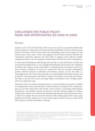 2012 ICT KIDS ONLINE BRAZIL SURVEY
ARTICLES 171
ENGLISH
171171171
CHALLENGES FOR PUBLIC POLICY:
RISKS AND OPPORTUNITIES GO HAND IN HAND
Drica Guzzi 1
Initiatives such as the ICT Kids Online 2012 survey, the result of an agreement between the
Center of Studies on Information and Communication Technologies (Cetic.br) and the London
School of Economics (LSE) to bring to Brazil the methodology used in the European EU Kids
Online survey, clearly foster a more active approach and articulation between Brazilian and
international researchers. Moreover, the direct effect of aligning certain indicators enables
comparative analyses, thus increasing the understanding of Internet use and its consequences.
In analyzing and developing understanding and meaning, we must also beware of falling into
universalizing simplifications or easy ideological/fundamentalist positioning. The complexity
of modern times requires caution and subtlety in interpreting data and versions of the facts.
We are facing a multiplicity of versions (or subversions?) and are constantly challenged to
produce coherent narratives in ambivalent and transitory contexts. As such, this study is a
major opportunity (and a major risk) to broaden our understanding of the Internet universe and
its relations involving parents and children, teachers and students, and friends and relatives.
The hope is that this will at least encourage debates and therefore more intelligent public
policies on significant issues.
Abusing the limits of synthesis and generalization, we have the following situation2
: Children
are “programmed” to learn and and evolve, in order to take part in the game of life – be beautiful,
grow up, earn their daily bread, make friends, care for relatives, avoid danger, fight enemies,
find partners, raise children, become old and wise, and die. However, people, as children,
stumble upon a bizarre new world full of frustrating responsibilities and counterintuitive ideas:
at school, for example, they must be silent and learn math (nothing against math). Later, young
people must find jobs, perhaps live far from friends, ignore relatives, drive cars, drop off the
kids at daycare, and become burdens in old age.
1
	 Master’s degree and doctoral candidate in Communication and Semiotics from the Pontifical Catholic University of
São Paulo (PUC-SP). Researcher at the New Education Communication Technologies Center – School of the Future, at
the University of São Paulo (USP). She is the author of Web e Participação: a democracia do século XXI, published by
Editora Senac and awarded third place at the 2011 Prêmio Jabuti.
2
	 Passage taken and adapted from Darwin vai às compras – Sexo, evolução e consumo (Spent: sex, evolution, and consumer
behavior), by Geoffrey Miller.
 