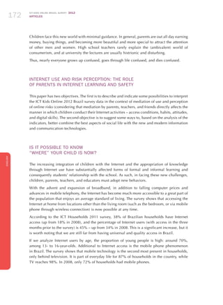 ICT KIDS ONLINE BRAZIL SURVEY 2012
ARTICLES172
ENGLISH
172172172
Children face this new world with minimal guidance. In general, parents are out all day earning
money, buying things, and becoming more beautiful and more special to attract the attention
of other men and women. High school teachers rarely explain the (ambivalent) world of
consumerism, and at university the lectures are usually histrionic and disturbing.
Thus, nearly everyone grows up confused, goes through life confused, and dies confused.
INTERNET USE AND RISK PERCEPTION: THE ROLE
OF PARENTS IN INTERNET LEARNING AND SAFETY
This paper has two objectives. The first is to describe and indicate some possibilities to interpret
the ICT Kids Online 2012 Brazil survey data in the context of mediation of use and perception
of online risks (considering that mediation by parents, teachers, and friends directly affects the
manner in which children conduct their Internet activities – access conditions, habits, attitudes,
and digital skills). The second objective is to suggest some ways to, based on the analysis of the
indicators, better combine the best aspects of social life with the new and modern information
and communication technologies.
IS IT POSSIBLE TO KNOW
“WHERE” YOUR CHILD IS NOW?	
The increasing integration of children with the Internet and the appropriation of knowledge
through Internet use have substantially affected forms of formal and informal learning and
consequently students’ relationship with the school. As such, in facing these new challenges,
children, parents, teachers, and educators must adopt new behaviors.
With the advent and expansion of broadband, in addition to falling computer prices and
advances in mobile telephony, the Internet has become much more accessible to a great part of
the population that enjoys an average standard of living. The survey shows that accessing the
Internet at home from locations other than the living room (such as the bedroom, or via mobile
phone through wireless connection) is now possible at any time.
According to the ICT Households 2011 survey, 38% of Brazilian households have Internet
access (up from 18% in 2008), and the percentage of Internet users (with access in the three
months prior to the survey) is 45% – up from 34% in 2008. This is a significant increase, but it
is worth noting that we are still far from having universal and quality access in Brazil.
If we analyze Internet users by age, the proportion of young people is high: around 70%,
among 13- to 16-year-olds. Additional to Internet access is the mobile phone phenomenon
in Brazil. The survey shows that mobile technology is the second most present in households,
only behind television. It is part of everyday life for 87% of households in the country, while
TV reaches 98%. In 2008, only 72% of households had mobile phones.
 