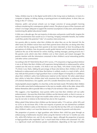 2012 ICT KIDS ONLINE BRAZIL SURVEY
ARTICLES 173
ENGLISH
173173173
Today, children may be in the digital world while in the living room or bedroom, in front of a
computer or laptop, or talking, texting, or posting pictures via mobile phone. In short, they are
living in the 21st
century.
Likewise, public and private schools can no longer conceive of young people’s learning
without considering this contemporary global context. The physical space of the classroom and
school is no longer adequate to support the essential assumptions of educators and students for
transforming the global educational model.
A little over a decade ago, the vast majority of educators and parents could hardly imagine the
radical transformation that would occur in learning, bringing irrefutable benefits, but neither
could they predict the potential “risks” of ceaseless interconnection.
Are parents able to monitor what their children do when they are on the Internet? On the
other hand, do children realize how much their parents know what they are doing when they
are online? Do the young want their parents to be more interested, or less? According to the
perceptions of children, how do parents usually guide Internet use? To what extent do parents
authorize the use of the Internet for online chatting, sending messages, posting pictures etc.?
Do parents verify which sites their children visit or their emails and instant messages? Do
parents interfere with the information contained in their children’s social networking profiles
and other online communities?
According to the ICT Kids Online Brazil 2012 survey, 37% of parents or legal guardians believe
it not at all likely that their children will experience being bothered or embarrassed by online
content over the next six months: 31% think it not very likely, 14% think it fairly likely, and
7% think it very likely. Adding the percentage of those who believe their children will not be
bothered or embarrassed and of those that believe it unlikely results in a total of 68%, which
may indicate that parents or legal guardians have a certain degree of tranquility or confidence
about their children’s safety from bothersome material on the Internet. Yet when asked about
their ability to help their children deal with situations that might bother or embarrass them,
25% believe themselves a lot capable, and 35% consider themselves fairly able to do so.
Analyzing both answers together, it is clear that, on the one hand, nearly 70% believe their children
will not suffer some kind of embarrassment in the next six months, while on the other, almost 40%
believe themselves able to provide little or no help (2% do not know if they could or not).
This suggests a few hypotheses: most parents (68%) trust that their children will not suffer
embarrassment – because they think their children use the Internet safely, or that it is secure, or
because their children do not get into trouble either online or offline. In short, this perception
may be not only in relation to the Internet but also to life in general.
When asked if they believe their children use the Internet safely, 71% said yes, while 30% said
no (22%) or do not know (8%). If the vast majority of parents are not alarmed but confident
about their children’s safety on the Internet, it is clear that the fact that 30% are in doubt about
their children’s safety is an issue that deserves special attention by parents and educators.
The proportion of parents or legal guardians who believe their child has gone through an
embarrassing or bothersome situation when using the Internet in the last 12 months was only
6%, while 89% believe not, and 4% do not know. Again, although the proportion of parents
or legal guardians who responded “yes” is much lower than of those who answered “no”, 6%
is a significant result and deserves greater consideration, depending on the type of bother
 