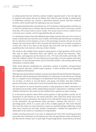 ICT KIDS ONLINE BRAZIL SURVEY 2012
ARTICLES174
ENGLISH
174174174
or embarrassment that the child has suffered. Another important point is that the high rate
of response from parents who do not believe their child has gone through an embarrassing
or bothersome situation may indicate a detachment between parents and their children’s
activities, which would hinder the reporting of any such situation.
When questioned about their own Internet use, 47% of parents or legal guardians said they use
it, and 53% said they do not. Of those who use the Internet, 44% access it every day or almost
every day, 35% access it once or twice a week, 12% access it once or twice a month, 6% use
it less than once a month,, and 2% responded that they do not know.
It is interesting to observe here that adding the percentage of parents who use it once or twice a
month, of those who use it less than once a month, and of those who did not know (considering
this an indication of low frequency of use) to the percentage of parents who do not use the
Internet, the result shows that for 62% of parents the Internet has no or virtually no presence
in their lives. And in fact, these are the parents who must deal with this new condition of
possibilities that is the Internet in the lives of their children.
The results for the multiple-choice question asking parents or legal guardians which sources
they used to obtain information about safe Internet use showed that television, radio,
newspapers, and magazines are the means for 52%. 37% learn from family and friends, 28%
from their children’s school, 9% from Internet service providers, 8% from websites with safety
information, 7% from the government, and 7% from their children. 18% said they did not seek
information on Internet safety.
These results demand consideration by researchers, analysts of academic and government
studies, parents, educators, and the media in general – in short, all those who are responsible
for or depend on the Internet.
Although many parents believe children can learn more about the Internet than they themselves,
the responses indicate that parents look elsewhere for information on safe Internet use. Perhaps
this is a symptom of lack of dialogue or of detachment from the processes involving Internet
use (at home, at school, or ‘out and about’), and, going a bit further, from their children’s
process of learning in school and in social environments they may find outside the home.
The next question on sources desired by parents or legal guardians to obtain information on
safe Internet use provides a better understanding of parents’ expectations as mediators of their
children’s Internet use. The answers to this multiple-choice question are quite revealing.
If, in the previous question about which sources parents or legal guardians actually use for
information on safe Internet use, the school rated 28%, when asked from which sources they
would like to receive information, the majority (61%) indicated the school as the main source
for this information. The gap between reality and desire – between 28% and 61% – is 33
percentage points, which, in a survey such as this, is highly significant. This result indicates
how much the school can move forward as a space for qualified dialogue addressing, among
other issues, Internet use and safety. Another consideration is whether this expectation is an
idealization of the school or a transference of responsibility.
Another revealing result (and, in our view, an important one) is that 30% want the government
to provide more information on safe Internet use. Here, the gap between reality and desired is
less than that for schools, but it is quite high (23 percentage points). Government at all levels
 