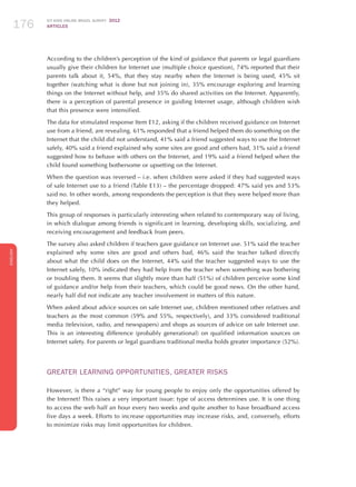 ICT KIDS ONLINE BRAZIL SURVEY 2012
ARTICLES176
ENGLISH
176176176
According to the children’s perception of the kind of guidance that parents or legal guardians
usually give their children for Internet use (multiple choice question), 74% reported that their
parents talk about it, 54%, that they stay nearby when the Internet is being used, 45% sit
together (watching what is done but not joining in), 35% encourage exploring and learning
things on the Internet without help, and 35% do shared activities on the Internet. Apparently,
there is a perception of parental presence in guiding Internet usage, although children wish
that this presence were intensified.
The data for stimulated response Item E12, asking if the children received guidance on Internet
use from a friend, are revealing. 61% responded that a friend helped them do something on the
Internet that the child did not understand, 41% said a friend suggested ways to use the Internet
safely, 40% said a friend explained why some sites are good and others bad, 31% said a friend
suggested how to behave with others on the Internet, and 19% said a friend helped when the
child found something bothersome or upsetting on the Internet.
When the question was reversed – i.e. when children were asked if they had suggested ways
of safe Internet use to a friend (Table E13) – the percentage dropped: 47% said yes and 53%
said no. In other words, among respondents the perception is that they were helped more than
they helped.
This group of responses is particularly interesting when related to contemporary way of living,
in which dialogue among friends is significant in learning, developing skills, socializing, and
receiving encouragement and feedback from peers.
The survey also asked children if teachers gave guidance on Internet use. 51% said the teacher
explained why some sites are good and others bad, 46% said the teacher talked directly
about what the child does on the Internet, 44% said the teacher suggested ways to use the
Internet safely, 10% indicated they had help from the teacher when something was bothering
or troubling them. It seems that slightly more than half (51%) of children perceive some kind
of guidance and/or help from their teachers, which could be good news. On the other hand,
nearly half did not indicate any teacher involvement in matters of this nature.
When asked about advice sources on safe Internet use, children mentioned other relatives and
teachers as the most common (59% and 55%, respectively), and 33% considered traditional
media (television, radio, and newspapers) and shops as sources of advice on safe Internet use.
This is an interesting difference (probably generational) on qualified information sources on
Internet safety. For parents or legal guardians traditional media holds greater importance (52%).
GREATER LEARNING OPPORTUNITIES, GREATER RISKS
However, is there a “right” way for young people to enjoy only the opportunities offered by
the Internet? This raises a very important issue: type of access determines use. It is one thing
to access the web half an hour every two weeks and quite another to have broadband access
five days a week. Efforts to increase opportunities may increase risks, and, conversely, efforts
to minimize risks may limit opportunities for children.
 